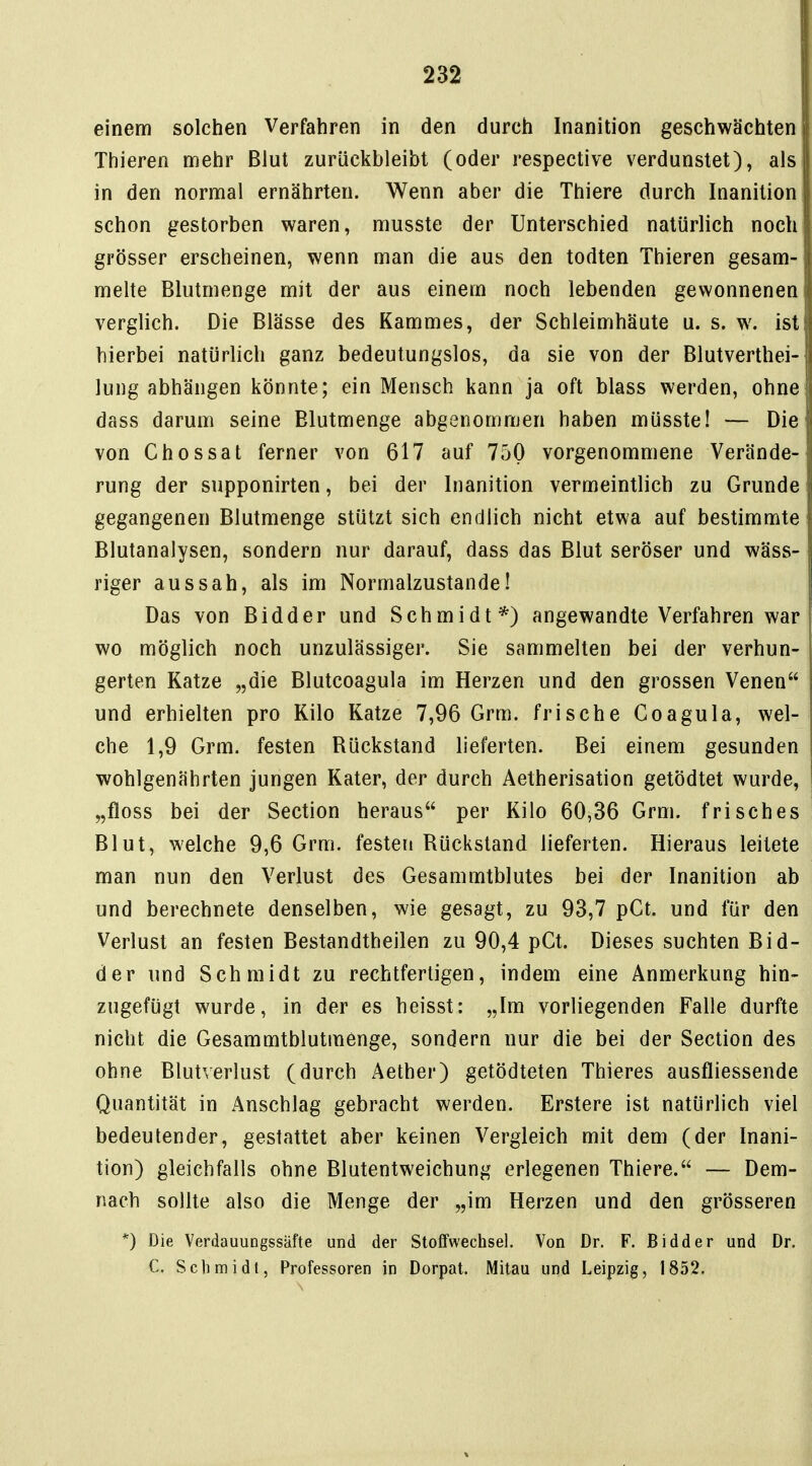 einem solchen Verfahren in den durch Inanition geschwächten Thieren mehr Blut zurückbleibt (oder respective verdunstet), als in den normal ernährten. Wenn aber die Thiere durch Inanition schon gestorben waren, musste der Unterschied natürlich noch grösser erscheinen, wenn man die aus den todten Thieren gesam- melte Blutmenge mit der aus einem noch lebenden gewonnenen verglich. Die Blässe des Kammes, der Schleimhäute u. s. w. ist hierbei natürlich ganz bedeutungslos, da sie von der Blutverthei- lung abhängen könnte; ein Mensch kann ja oft blass werden, ohne dass darum seine Blutmenge abgenommen haben müsste! — Die von Chossat ferner von 617 auf 750 vorgenommene Verände- rung der supponirten, bei der Inanition vermeintlich zu Grunde gegangenen Blutmenge stützt sich endlich nicht etwa auf bestimmte Blutanalysen, sondern nur darauf, dass das Blut seröser und wäss- riger aussah, als im Normalzustande! Das von Bidder und Schmidt*) angewandte Verfahren war wo möglich noch unzulässiger. Sie sammelten bei der verhun- gerten Katze „die Blutcoagula im Herzen und den grossen Venen und erhielten pro Kilo Katze 7,96 Grm. frische Coagula, wel- che 1,9 Grm. festen Rückstand lieferten. Bei einem gesunden wohlgenährten jungen Kater, der durch Aetherisation getödtet wurde, „floss bei der Section heraus per Kilo 60,36 Grm. frisches Blut, welche 9,6 Grm. festen Rückstand lieferten. Hieraus leitete man nun den Verlust des Gesammtblutes bei der Inanition ab und berechnete denselben, wie gesagt, zu 93,7 pCt. und für den Verlust an festen Bestandtheilen zu 90,4 pCt. Dieses suchten Bid- der und Schmidt zu rechtfertigen, indem eine Anmerkung hin- zugefügt wurde, in der es heisst: „Im vorliegenden Falle durfte nicht die Gesammtblutmenge, sondern nur die bei der Section des ohne Blutverlust (durch Aether) getödteten Thieres ausfliessende Quantität in Anschlag gebracht werden. Erstere ist natürlich viel bedeutender, gestattet aber keinen Vergleich mit dem (der Inani- tion) gleichfalls ohne Blutentweichung erlegenen Thiere. — Dem- nach sollte also die Menge der „im Herzen und den grösseren *) Die VerdauungssUfte und der Stoffwechsel. Von Dr. F. Bidder und Dr. C. Seil mi dt, Professoren in Dorpat. Milau und Leipzig, 1852.