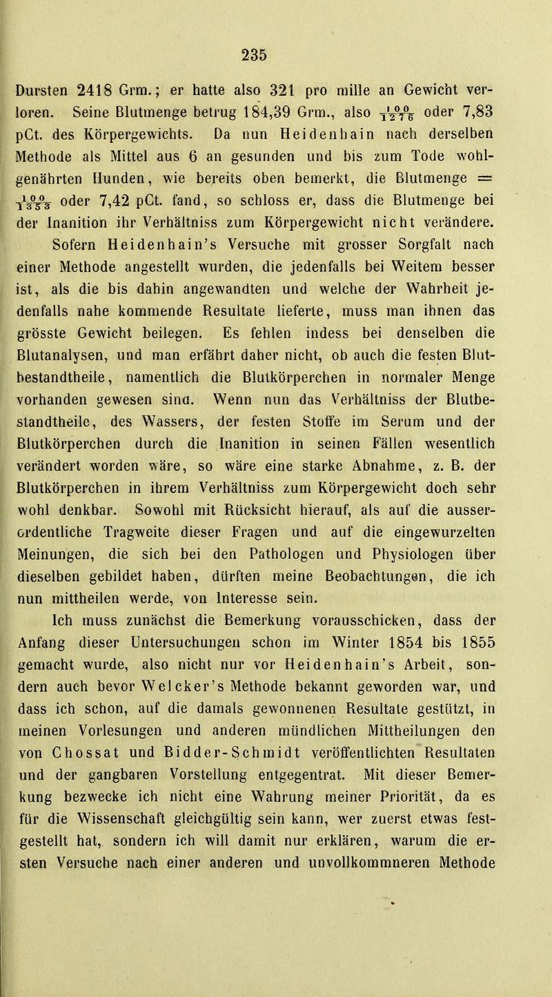 Dursten 2418 Grm.; er hatte also 321 pro mille an Gewicht ver- loren. Seine Blutmenge betrug 184,39 Grm., also tWV oder 7,83 pCt. des Körpergewichts. Da nun Heidenhain nach derselben Methode als Mittel aus 6 an gesunden und bis zum Tode wohl- genährten Hunden, wie bereits oben bemerkt, die Blutmenge = iWs ^^^^ '^'^2 P^^- ^9i^d, so schloss er, dass die Blutmenge bei der Inanition ihr Verhältniss zum Körpergewicht nicht verändere. Sofern Heidenhain's Versuche mit grosser Sorgfalt nach einer Methode angestellt wurden, die jedenfalls bei Weitem besser ist, als die bis dahin angewandten und welche der Wahrheit je- denfalls nahe kommende Resultate lieferte, muss man ihnen das grösste Gewicht beilegen. Es fehlen indess bei denselben die Blutanalysen, und man erfährt daher nicht, ob auch die festen Blut- bestandtheile, namentlich die Blutkörperchen in normaler Menge vorhanden gewesen sina. Wenn nun das Verhältniss der Blutbe- standtheile, des Wassers, der festen Stoffe im Serum und der Blutkörperchen durch die Inanition in seinen Fällen wesentlich verändert worden wäre, so wäre eine starke Abnahme, z. B. der Blutkörperchen in ihrem Verhältniss zum Körpergewicht doch sehr wohl denkbar. Sowohl mit Rücksicht hierauf, als auf die ausser- ordentliche Tragweite dieser Fragen und auf die eingewurzelten Meinungen, die sich bei den Pathologen und Physiologen über dieselben gebildet haben, dürften meine Beobachtungen, die ich nun mittheilen werde, von Interesse sein. Ich muss zunächst die Bemerkung vorausschicken, dass der Anfang dieser Untersuchungen schon im Winter 1854 bis 1855 gemacht wurde, also nicht nur vor Heidenhain's Arbeit, son- dern auch bevor Wel cker's Methode bekannt geworden war, und dass ich schon, auf die damals gewonnenen Resultate gestützt, in meinen Vorlesungen und anderen mündlichen Mittheilungen den von Chossat und Bidder-Schmidt veröfifentlichten Resultaten und der gangbaren Vorstellung entgegentrat. Mit dieser Bemer- kung bezwecke ich nicht eine Wahrung meiner Priorität, da es für die Wissenschaft gleichgültig sein kann, wer zuerst etwas fest- gestellt hat, sondern ich will damit nur erklären, warum die er- sten Versuche nach einer anderen und unvollkommneren Methode