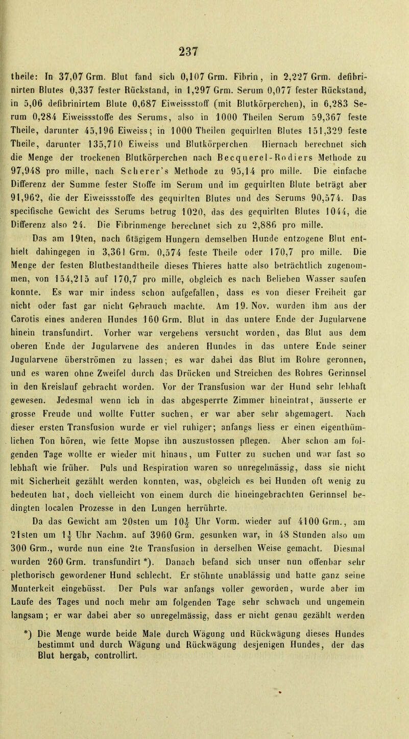 theile: In 37,07 Grm. Blut fand sich 0,107 Grm. Fibrin, in 2,227 Grm. defibri- nirten Blutes 0,337 fester Rückstand, in 1,297 Grm. Serum 0,077 fester Rückstand, in 5,06 defibrinirtem Blute 0,687 Eiweissstoff (mit Blutkörperchen), in 6,283 Se- rum 0,284 Eivveissstoffe des Serums, also in 1000 Theilen Serum 59,367 feste Theile, darunter 45,196 Eiweiss; in 1000 Theilen gequirlten Blutes 151,329 feste Theile, darunter 135,710 Eiweiss und Blutkörperchen Hiernach berechnet sich die Menge der trockenen Blutkörperchen nach Becquerel-Rodiers Methode zu 97,948 pro mille, nach Scherer's Methode zu 95,14 pro mille. Die einfache Differenz der Summe fester Stoffe im Serum und im gequirlten Blute beträgt aber 91,962, die der Eiweissstoffe des gequirlten Blutes und des Serums 90,574. Das speclfische Gewicht des Serums betrug 1020, das des gequirlten Blutes 1044, die Differenz also 24. Die Fibrinmenge berechnet sich zu 2,886 pro mille. Das am 19ten, nach 6tägigem Hungern demselben Hunde entzogene Blut ent- hielt dahingegen in 3,361 Grm. 0,574 feste Theile oder 170,7 pro mille. Die Menge der festen Blutbestandtheile dieses Thieres hatte also beträchtlich zugenom- men, von 154,215 auf 170,7 pro mille, obgleich es nach Belieben Wasser saufen konnte. Es war mir indess schon aufgefallen, dass es von dieser Freiheit gar nicht oder fast gar nicht Gebrauch machte. Am 19. Nov. wurden ihm aus der Carotis eines anderen Hundes 160 Grm. Blut in das untere Ende der Juguiarvene hinein transfundirt. Vorher war vergebens versucht worden, das Blut aus dem oberen Ende der Juguiarvene des anderen Hundes in das untere Ende seiner Juguiarvene überströmen zu lassen; es war dabei das Blut im Rohre geronnen, und es waren ohne Zweifel durch das Drücken und Streichen des Rohres Gerinnsel in den Kreislauf gebracht worden. Vor der Transfusion war der Hund sehr lebhaft gewesen. Jedesmal wenn ich in das abgesperrte Zimmer hineintrat, äusserte er grosse Freude und wollte Futter suchen, er war aber sehr abgemagert. Nach dieser ersten Transfusion wurde er viel ruhiger; anfangs Hess er einen eigenthüm- lichen Ton hören, wie fette Mopse ihn auszustossen pflegen. Aber schon am fol- genden Tage wollte er wieder mit hinaus, um Futter zu suchen und war fast so lebhaft wie früher. Puls und Respiration waren so unregelmässig, dass sie nicht mit Sicherheit gezählt werden konnten, was, obgleich es bei Hunden oft wenig zu bedeuten hat, doch vielleicht von einem durch die hineingebrachten Gerinnsel be- dingten localen Prozesse in den Lungen herrührte. Da das Gewicht am 20sten um 10^^ Uhr Vorm. wieder auf 4100 Grm,, am 21sten um \^ Uhr Nachm. auf 3960 Grm. gesunken war, in 48 Stunden also um 300 Grm., wurde nun eine 2te Transfusion in derselben Weise gemacht. Diesmal wurden 260 Grm. transfundirt*). Danach befand sich unser nun offenbar sehr plethorisch gewordener Hund schlecht. Er stöhnte unablässig und hatte ganz seine Munterkeit eingebüsst. Der Puls war anfangs voller geworden, wurde aber im Laufe des Tages und noch mehr am folgenden Tage sehr schwach und ungemein langsam; er war dabei aber so unregelmässig, dass er nicht genau gezählt werden *) Die Menge wurde beide Male durch Wägung und Rückwägung dieses Hundes bestimmt und durch Wägung und Rückwägung desjenigen Hundes, der das Blut hergab, controUirt.