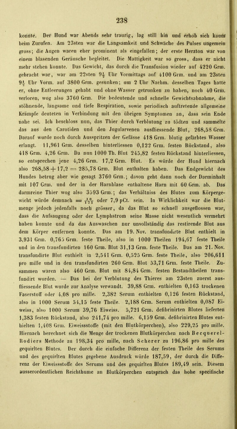 konnte. Der Hund war Abends sehr traurig, lag still bin und erhob sich kaunt beim Zurufen. Am 23sten war die Langsamkeit und Schwäche des Pulses ungemein gross; die Augen waren eher prominent als eingefallen; der erste Herzton war von einem blasenden Geräusche begleitet. Die Mattigkeit war so gross, dass er nicht mehr stehen konnte. Das Gewicht, das durch die Transfusion wieder auf 4220 Grm. gebracht war, war am 22sten 9^ Uhr Vormittags auf 4100 Grm. und am 23sten 9.^- Uhr Vorm. auf 3800 Grm. gesunken; um 2 Uhr Nachm. desselben Tages hatte er, ohne Entleerungen gehabt und ohne Wasser getrunken zu haben, noch 40 Grm. verloren, wog also 3760 Grm. Die bedeutende und schnelle Gewichtsabnahme, die stöhnende, langsame und tiefe Respiration, sowie periodisch auftretende allgemeine Krämpfe deuteten in Verbindung mit den übrigen Symptomen an, dass sein Ende nahe sei. Ich beschloss nun, das Thier durch Verblutung zu tödten und sammelte das aus den Carotiden und den Jugularvenen ausfliessende Blut, 268,58 Grm. Darauf wurde noch durch Ausspritzen der Gefässe 418 Grm. blutig gefärbtes Wasser erlangt. 11,961 Grm. desselben hinterliessen 0,122 Grm. festen Rückstand, also 418 Grm. 4,26 Grm. Da nun 1000 Th. Blut 245,82 festen Rückstand hinterliessen, so entsprechen jene 4,26 Grm. 17,2 Grm. Blut. Es würde der Hund hiernach also 268,58 + 17,2 =3 285,78 Grm. Blut enthalten haben. Das Endgewicht des Hundes betrug aber wie gesagt 3760 Grm.; davon geht dann noch der Darminhalt mit 107 Grm. und der in der Harnblase enthaltene Harn mit 00 Grm. ab. Das darmreine Thier wog also 3593 Grm.; das Verhältniss des Blutes zum Körperge- wicht würde demnach = ^t^^ oder 7,9 pCt. sein. In Wirklichkeit war die Blut- menge jedoch jedenfalls noch grösser, da das Blut so schnell ausgeflossen war, dass die Aufsaugung oder der Lymphstrom seine Masse nicht wesentlich vermehrt haben konnte und da das Auswaschen nur unvollständig das restirende Blut aus dem Körper entfernen konnte. Das am 19. Nov. transfundirte Blut enthielt in 3,931 Grm. 0,765 Grm. feste Theile, also in 1000 Theilen 194,67 feste Theile und in den transfundirten 160 Grm. Blut 31,13 Grm. feste Theile. Das am 21. Nov. transfundirte Blut enthielt in 2,541 Grm. 0,525 Grm. feste Theile, also 206,611 pro mille und in den transfundirten 260 Grm. Blut 53,71 Grm. feste Theile. Zu- sammen waren also 460 Grm. Blut mit 84,84 Grm. festen Bestandtheilen trans- fundirt worden. — Das bei der Verblutung des Thieres am 23sten zuerst aus- fliessende Blut wurde zur Analyse verwandt. 39,88 Grm. enthielten 0,163 trockenen Faserstoff oder 4,08 pro mille. 2,382 Serum enthielten 0,126 festen Rückstand, also in 1000 Serum 54,15 feste Theile. 2,188 Grm. Serum enthielten 0,087 Ei- weiss, also 1000 Serum 39,76 Eiweiss. 5,721 Grm. defibrinirten Blutes lieferten 1,383 festen Rückstand, also 241,74 pro mille. 6,159 Grm. defibrinirten Blutes ent- hielten 1,408 Grm. Eiweissstoffe (mit den Blutkörperchen), also 229,25 pro mille. Hiernach berechnet sich die Menge der trockenen Blutkörperchen nach Becquerel- Rodiers Methode zu 198,34 pro mille, nach Scherer zu 196,86 pro mille des gequirlten Blutes. Der durch die einfache Differenz der festen Theile des Serums und des gequirlten Blutes gegebene Ausdruck würde 187,59, der durch die Diffe- renz der Eiweissstoffe des Serums und des gequirlten Blutes 189,49 sein. Diesem ausserordentlichen Reichthume an Blutkörperchen entsprach das hohe specifische