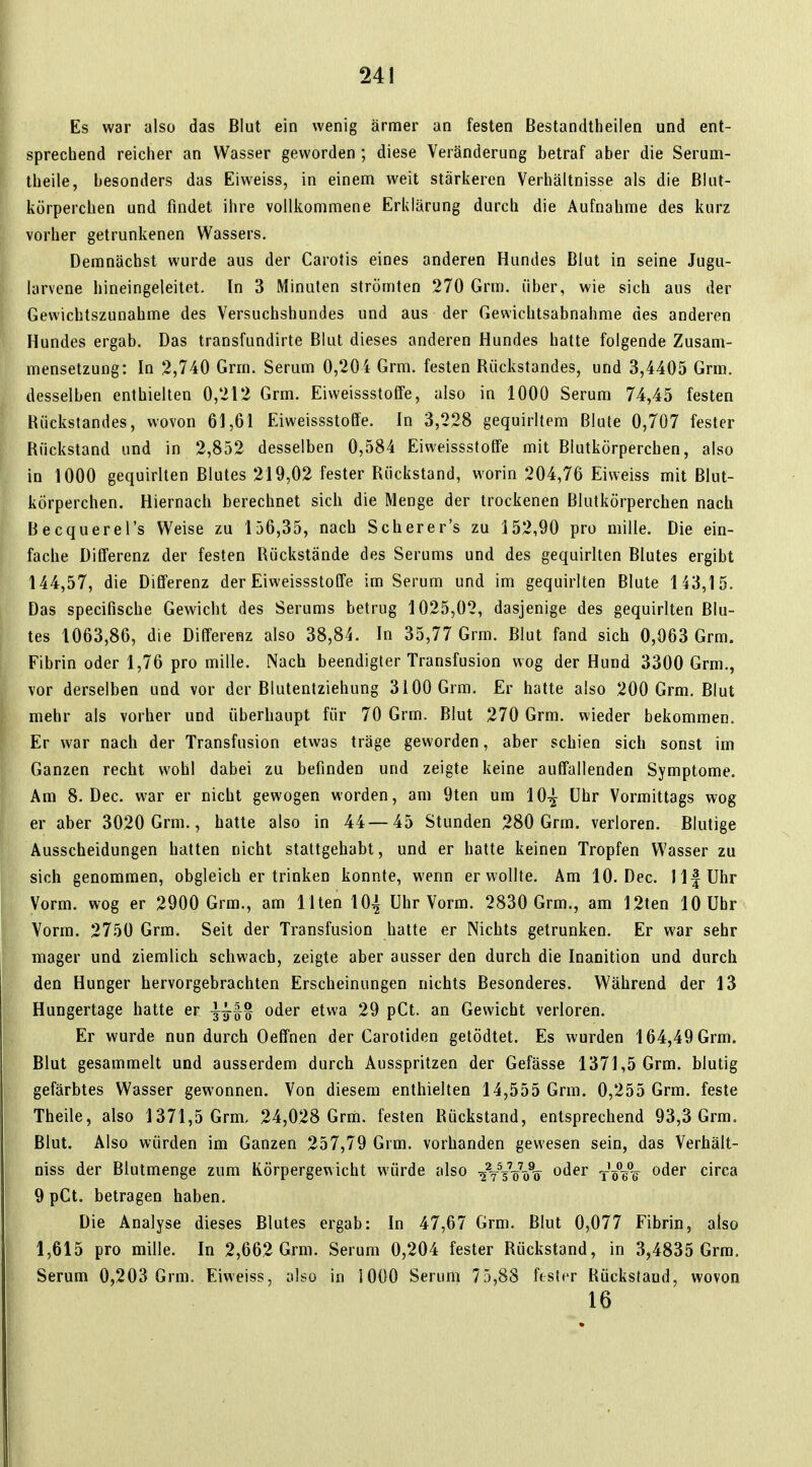 Es war also das Blut ein wenig ärmer an festen Bestandtheilen und ent- sprechend reicher an Wasser geworden ; diese Veränderung betraf aber die Serum- theile, besonders das Eiweiss, in einem weit stärkeren Verhältnisse als die Blut- körperchen und findet ihre vollkommene Erklärung durch die Aufnahme des kurz vorher getrunkenen Wassers. Demnächst wurde aus der Carotis eines anderen Hundes Blut in seine Jugu- larvene hineingeleitet. In 3 Minuten strömten 270 Grm. über, wie sich aus der Gewichtszunahme des Versuchshundes und aus der Gewichtsabnahme des anderen Hundes ergab. Das transfundirte Blut dieses anderen Hundes hatte folgende Zusam- mensetzung: In 2,740 Grm. Serum 0,204 Grm. festen Bückstandes, und 3,4405 Grm. desselben enthielten 0,212 Grm. Eiweissstoffe, also in 1000 Serum 74,45 festen Bückstandes, wovon 61,61 Eiweissstoffe. In 3,228 gequirltem Blute 0,707 fester Bückstand und in 2,852 desselben 0,584 Eiweissstoffe mit Blutkörperchen, also in 1000 gequirlten Blutes 219,02 fester Bückstand, worin 204,76 Eiweiss mit Blut- körperchen. Hiernach berechnet sich die Menge der trockenen Blutkörperchen nach Becquerel's Weise zu 156,35, nach Scherer's zu 152,90 pro mille. Die ein- fache Differenz der festen Bückstände des Serums und des gequirlten Blutes ergibt 144,57, die Differenz der Eiweissstoffe im Serum und im gequirlten Blute 143,15. Das specifische Gewicht des Serums betrug 1025,02, dasjenige des gequirlten Blu- tes 1063,86, die Differenz also 38,84. In 35,77 Grm. Blut fand sich 0,063 Grm. Fibrin oder 1,76 pro mille. Nach beendigter Transfusion wog der Hund 3300 Grm., vor derselben und vor der Blutentziehung 3100 Grm. Er hatte also 200 Grm. Blut mehr als vorher und überhaupt für 70 Grm. Blut 270 Grm. wieder bekommen. Er war nach der Transfusion etwas träge geworden, aber schien sich sonst im Ganzen recht wohl dabei zu befinden und zeigte keine auffallenden Symptome. Am 8. Dec. war er nicht gewogen worden, am 9ten um 10^ Uhr Vormittags wog er aber 3020 Grm., hatte also in 44—45 Stunden 280 Grm. verloren. Blutige Ausscheidungen hatten nicht stattgehabt, und er hatte keinen Tropfen Wasser zu sich genommen, obgleich er trinken konnte, wenn er wollte. Am 10. Dec. llfUhr Vorm. wog er 2900 Grm., am Ilten 101 Uhr Vorm. 2830 Grm., am 12ten 10 Uhr Vorm. 2750 Grm. Seit der Transfusion hatte er Nichts getrunken. Er war sehr mager und ziemlich schwach, zeigte aber ausser den durch die Inanition und durch den Hunger hervorgebrachten Erscheinungen nichts Besonderes. Während der 13 Hungertage hatte er oder etwa 29 pCt. an Gewicht verloren. Er wurde nun durch Oeffnen der Carotiden getödtet. Es wurden 164,49 Grm. Blut gesammelt und ausserdem durch Ausspritzen der Gefässe 1371,5 Grm. blutig gefärbtes Wasser gewonnen. Von diesem enthielten 14,555 Grm. 0,255 Grm. feste Theile, also 1371,5 Grm, 24,028 Grm. festen Bückstand, entsprechend 93,3 Grm. Blut. Also würden im Ganzen 257,79 Grm. vorhanden gewesen sein, das Verhält- niss der Blutmenge zum Körpergewicht würde also ■^VV'öVs^ oder ^^^^ circa 9 pCt. betragen haben. Die Analyse dieses Blutes ergab: In 47,67 Grm. Blut 0,077 Fibrin, also 1,615 pro mille. In 2,662 Grm. Serum 0,204 fester Bückstand, in 3,4835 Grm. Serum 0,203 Grm. Eiweiss, also in 1000 Serum 75,88 fester Bücksfaud, wovon 16