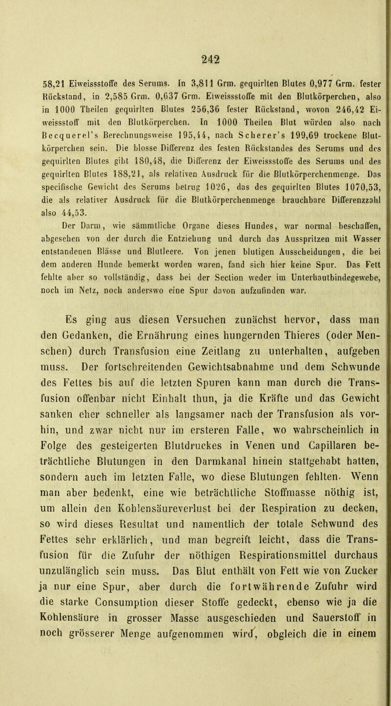 58,21 Eiweissstoffe des Serums. In 3,811 Grm. gequirlten Blutes 0,977 Grra. fester Rückstand, in 2,585 Grm. 0,637 Grm. Eiweissstoffe mit den Blutkörperchen, also in 1000 Theilen gequirlten Blutes 256,36 fester Rückstand, wovon 246,42 Ei- weissstoff mit den Blutkörperchen. In 1000 Theilen Blut würden also nach Becquerel's Berechnungsweise 195,H, nach Scherer's 199,69 trockene Blut- körperchen sein. Die blosse Differenz des festen Rückstandes des Serums und des gequirlten Blutes gibt 180,48, die Differenz der Eiweissstoffe des Serums und des gequirlten Blutes 188,21, als relativen Ausdruck für die Blutkörperchenmenge. Das specifische Gewicht des Serums betrug 1026, das des gequirlten Blutes 1070,53, die als relativer Ausdruck für die Blutkörperchenmenge brauchbare Differenzzahl also 44,53. Der Darm, wie sämmtliche Organe dieses Hundes, war normal beschaffen, abgesehen von der durch die Entziehung und durch das Ausspritzen mit Wasser entstandenen Blässe und Blutleere. Von jenen blutigen Ausscheidungen, die bei dem anderen Hunde bemerkt worden waren, fand sich hier keine Spur. Das Fett fehlte aber so vollständig, dass bei der Section weder im Unterhautbindegewebe, noch im Netz, noch anderswo eine Spur davon aufzufinden war. Es ging aus diesen Versuchen zunächst hervor, dass man den Gedanken, die Ernährung eines hungernden Thieres (oder Men- schen) durch Transfusion eine Zeitlang zu unterhalten, aufgeben muss. Der fortschreitenden Gewichtsabnahme und dem Schwunde des Fettes bis auf die letzten Spuren kann man durch die Trans- fusion offenbar nicht Einhalt thun, ja die Kräfte und das Gewicht sanken eher schneller als langsamer nach der Transfusion als vor- hin, und zwar nicht nur im ersteren Falle, wo wahrscheinlich in Folge des gesteigerten Blutdruckes in Venen und Capillaren be- trächtliche Blutungen in den Darmkanal hinein stattgehabt hatten, sondern auch im letzten Falle, wo diese Blutungen fehlten- Wenn man aber bedenkt, eine wie beträchtliche Stoffmasse nöthig ist, um allein den Kohlensäureverlust bei der Respiration zu decken, so wird dieses Resultat und namentlich der totale Schwund des Fettes sehr erklärlich, und man begreift leicht, dass die Trans- fusion für die Zufuhr der nöthigen Respirationsmittel durchaus unzulänglich sein muss. Das Blut enthält von Fett wie von Zucker ja nur eine Spur, aber durch die fortwährende Zufuhr wird die starke Consumption dieser Stoffe gedeckt, ebenso wie ja die Kohlensäure in grosser Masse ausgeschieden und Sauerstoff in noch grösserer Menge aufgenommen wir/, obgleich die in einem