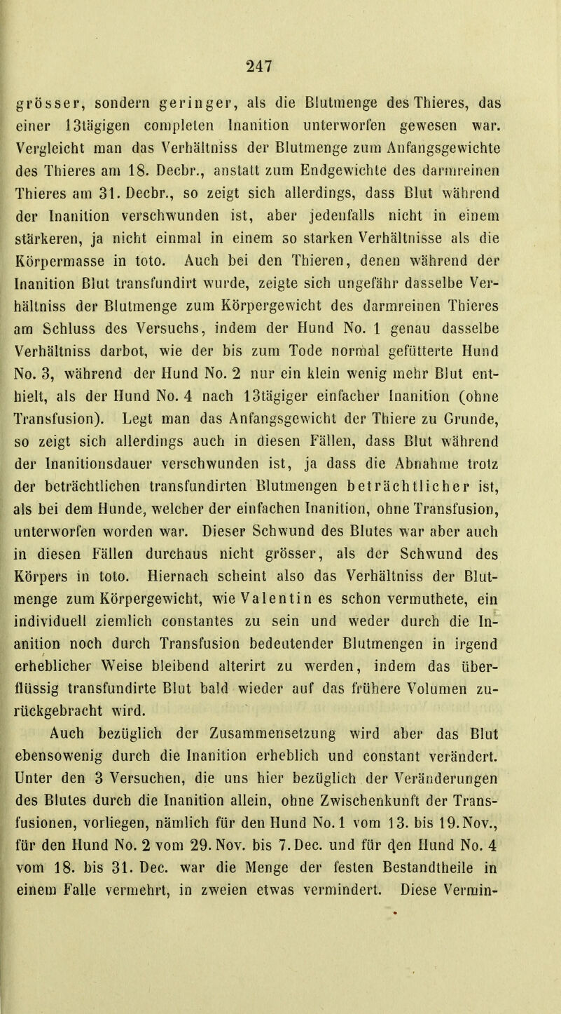 grösser, sondern geringer, als die Blutmenge des Thieres, das einer IStägigen complelen Inanition unterworfen gewesen war. Vergleicht man das Verbältniss der Blutmenge zum Anfangsgewichte des Thieres am 18. Decbr., anstatt zum Endgewichte des darmreinen Thieres am 31. Decbr., so zeigt sich allerdings, dass Blut während der Inanition verschwunden ist, aber jedenfalls nicht in einem stärkeren, ja nicht einmal in einem so starken Verhältnisse als die Körpermasse in toto. Auch bei den Thieren, denen während der Inanition Blut transfundirt wurde, zeigte sich ungefähr dasselbe Ver- bältniss der Blutmenge zum Körpergewicht des darmreinen Thieres am Schluss des Versuchs, indem der Hund No. 1 genau dasselbe Verbältniss darbot, wie der bis zum Tode normal gefütterte Hund No. 3, während der Hund No. 2 nur ein klein wenig mehr Blut ent- hielt, als der Hund No. 4 nach IStägiger einfacher Inanition (ohne Transfusion). Legt man das Anfangsgewicht der Thiere zu Grunde, so zeigt sich allerdings auch in diesen Fällen, dass Blut während der Inanitionsdauer verschwunden ist, ja dass die Abnahme trotz der beträchtlichen transfundirten Blutmengen beträchtlicher ist, als bei dem Hunde, welcher der einfachen Inanition, ohne Transfusion, unterworfen worden war. Dieser Schwund des Blutes war aber auch in diesen Fällen durchaus nicht grösser, als der Schwund des Körpers in toto. Hiernach scheint also das Verbältniss der Blut- menge zum Körpergewicht, wie Valentin es schon vermuthete, ein individuell ziemlich constantes zu sein und weder durch die In- anition noch durch Transfusion bedeutender Blutmengen in irgend erheblicher Weise bleibend alterirt zu w^erden, indem das über- flüssig transfundirte Blut bald wieder auf das frühere Volumen zu- rückgebracht wird. Auch bezüglich der Zusammensetzung wird aber das Blut ebensowenig durch die Inanition erheblich und constant verändert. Unter den 3 Versuchen, die uns hier bezüglich der Veränderungen des Blutes durch die Inanition allein, ohne Zv/ischenkunft der Trans- fusionen, vorhegen, nämlich für den Hund No. 1 vom 13. bis 19. Nov., für den Hund No. 2 vom 29. Nov. bis T.Dec. und für 4en Hund No. 4 vom 18. bis 31. Dec. war die Menge der festen Bestandtheile in einem Falle vermehrt, in zweien etwas vermindert. Diese Vermin-
