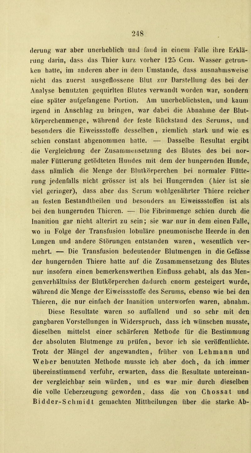 derung war aber unerheblich und fand in einem Falle ihre Erklä- rung darin, dass das Thier kurz vorher 125 Gem. Wasser getrun- ken hatte, im anderen aber in dem Umstände, dass ausnahmsweise nicht das zuerst ausgeflossene Blut zur Darstellung des bei der Analyse benutzten gequirlten Blutes verwandt worden war, sondern eine später aufgefangene Portion. Am unerheblichsten, und kaum irgend in Anschlag zu bringen, war dabei die Abnahme der Blut- körperchenmenge, während der feste Rückstand des Serums, und besonders die Eiweissstoffe desselben, ziemlich stark und wie es schien constant abgenommen hatte. — Dasselbe Resultat ergibt die Vergleichung der Zusammensetzung des Blutes des bei nor- maler Fütterung getödteten Hundes mit dem der hungernden Hunde, dass nämlich die Menge der Blutkörperchen bei normaler Fütte- rung jedenfalls nicht grösser ist als bei Hungernden (hier ist sie viel geringer), dass aber das Serum wohlgenährter Thiere reicher an festen Bestandtheilen und besonders an Eiweissstoffen ist als bei den hungernden Thieren. — Die Fibrinmenge schien durch die Inanition gar nicht alterirt zu sein; sie war nur in dem einen Falle, wo in Folge der Transfusion lobuläre pneumonische Heerde in den Lungen und andere Störungen entstanden waren, wesentlich ver- mehrt. — Die Transfusion bedeutender Blutmengen in die Gefässe der hungernden Thiere hatte auf die Zusammensetzung des Blutes nur insofern einen bemerkenswerthen Einfluss gehabt, als das Men- genverhältniss der Blutkörperchen dadurch enorm gesteigert wurde, während die Menge der Eiweissstoffe des Serums, ebenso wie bei den Thieren, die nur einfach der Inanition unterworfen waren, abnahm. Diese Resultate waren so auffallend und so sehr mit den gangbaren Vorstellungen in Widerspruch, dass ich wünschen musste, dieselben mittelst einer schärferen Methode für die Bestimmung der absoluten Blutmenge zu prüfen, bevor ich sie veröffentlichte. Trotz der Mängel der angewandten, früher von Lehmann und Weber benutzten Methode musste ich aber doch, da ich immer übereinstimmend verfuhr, erwarten, dass die Resultate untereinan- der vergleichbar sein würden, und es war mir durch dieselben die volle Ueberzeugung geworden, dass die von Ghossat und Bidder-S chinidt gemachten Mittheilungen über die starke Ab-
