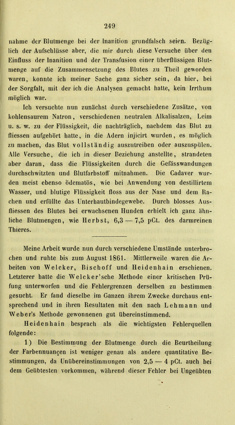 nähme der Blutmenge bei der Tnanition grundfalsch seien. Bezüg- lich der Aufschlüsse aber, die mir durch diese Versuche über den Einfluss der Inanilion und der Transfusion einer überflüssigen Blut- menge auf die Zusammensetzung des Blutes zu Theil geworden waren, konnte ich meiner Sache ganz sicher sein, da hier, bei der Sorgfalt, mit der ich die Analysen gemacht hatte, kein Irrthum möglich war. Ich versuchte nun zunächst durch verschiedene Zusätze, von kohlensaurem Natron, verschiedenen neutralen Alkalisalzen, Leim u. s. w. zu der Flüssigkeit, die nachträglich, nachdem das Blut zu fliessen aufgehört hatte, in die Adern injicirt wurden, es möglich zu machen, das Blut vollständig auszutreiben oder auszuspülen. Alle Versuche, die ich in dieser Beziehung anstellte, strandeten aber daran, dass die Flüssigkeiten durch die Gefässwandungen durchschwitzten und Blutfarbstoff mitnahmen. Die Cadaver wur- den meist ebenso ödematös, wie bei Anwendung von destillirtem Wasser, und blutige Flüssigkeit floss aus der Nase und dem Ba- chen und erfüllte das Unterhautbindegewebe. Durch blosses Aus- fliessen des Blutes bei erwachsenen Hunden erhielt ich ganz ähn- liche Blutmengen, wie Herbst, 6,3 — 7,5 pGt. des darmreinen Thieres. Meine Arbeit wurde nun durch verschiedene Umstände unterbro- chen und ruhte bis zum August 1861. Mittlerweile waren die Ar- beiten von Welcker, Bischoff und Heidenhain erschienen. Letzterer hatte die Welcker'sche Methode einer kritischen Prü- fung unterworfen und die Fehlergrenzen derselben zu bestimmen gesucht. Er fand dieselbe im Ganzen ihrem Zwecke durchaus ent- sprechend und in ihren Besultaten mit den nach Lehmann und Weber's Methode gewonnenen gut übereinstimmend. Heidenhain besprach als die wichtigsten Fehlerquellen folgende: 1) Die Bestimmung der Blutmenge durch die Beurtheilung der Farbennuancen ist weniger genau als andere quantitative Be- stimmungen, da Unübereinstimraungen von 2,5 — 4 pCt. auch bei dem Geübtesten vorkommen, während dieser Fehler bei Ungeübten