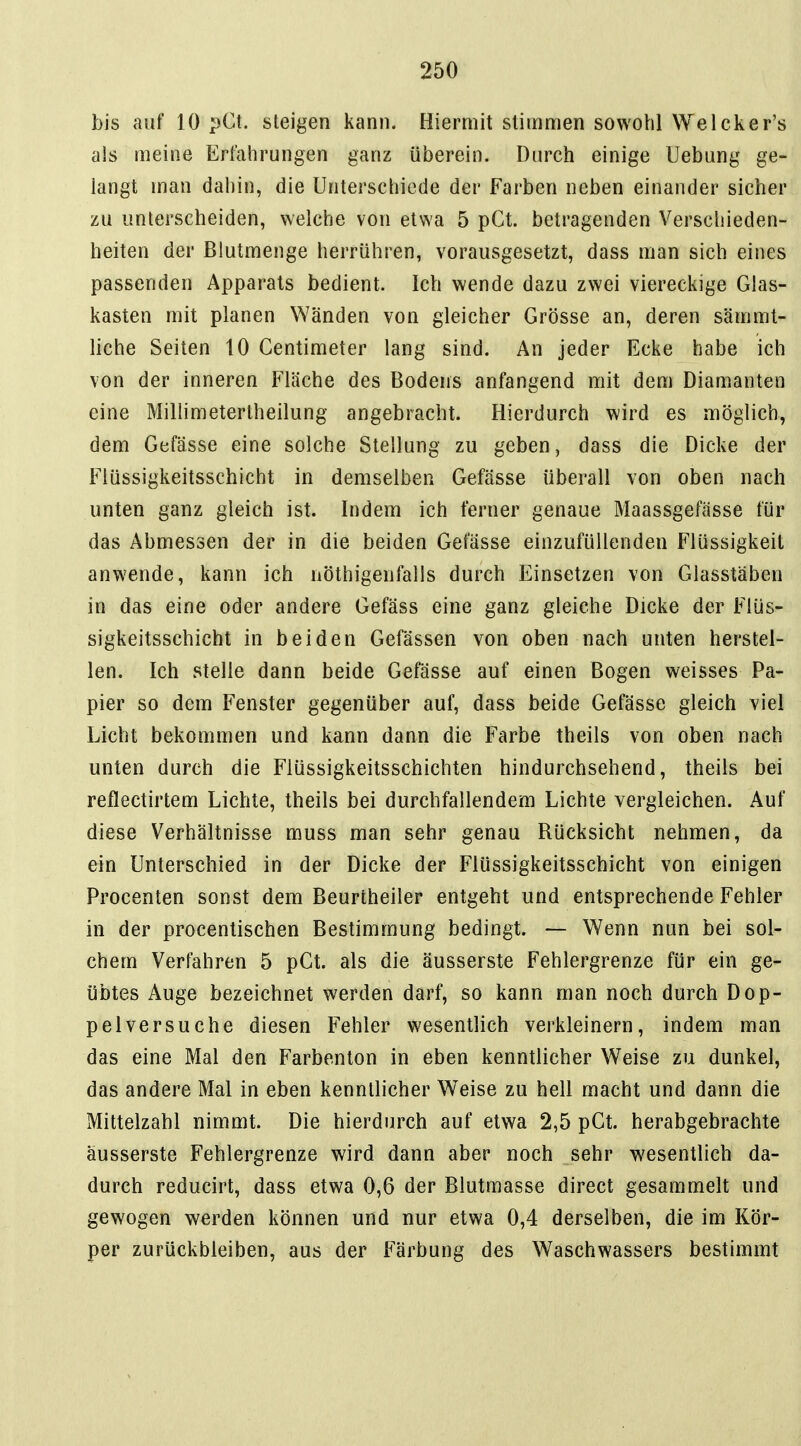 bis auf 10 pCt. steigen kann. Hiermit stimmen sowohl Welcker's als raeine Erfahrungen ganz überein. Durch einige Uebung ge- langt man dahin, die Unterschiede der Farben neben einander sicher zu unterscheiden, welche von etwa 5 pCt. betragenden Verschieden- heiten der ßlutmenge herrühren, vorausgesetzt, dass man sich eines passenden Apparats bedient. Ich wende dazu zwei viereckige Glas- kasten mit planen Wänden von gleicher Grösse an, deren sämmt- liche Seiten 10 Gentimeter lang sind. An jeder Ecke habe ich von der inneren Fläche des Bodens anfangend mit dem Diamanten eine Millimetertheilung angebracht. Hierdurch wird es möglich, dem Gefässe eine solche Stellung zu geben, dass die Dicke der Fiüssigkeitsschicht in demselben Gefässe überall von oben nach unten ganz gleich ist. Indem ich ferner genaue Maassgefässe für das Abmessen der in die beiden Gefässe einzufüllenden Flüssigkeit anwende, kann ich nöthigenfalls durch Einsetzen von Glasstäben in das eine oder andere Gefäss eine ganz gleiche Dicke der Flüs- sigkeitsschicht in beiden Gefässen von oben nach unten herstel- len. Ich stelle dann beide Gefässe auf einen Bogen weisses Pa- pier so dem Fenster gegenüber auf, dass beide Gefässe gleich viel Licht bekommen und kann dann die Farbe theils von oben nach unten durch die Flüssigkeitsschichten hindurchsehend, theils bei reflectirtem Lichte, theils bei durchfallendem Lichte vergleichen. Auf diese Verhältnisse muss man sehr genau Rücksicht nehmen, da ein Unterschied in der Dicke der Flüssigkeitsschicht von einigen Procenten sonst dem Beurtheiler entgeht und entsprechende Fehler in der procentischen Bestimmung bedingt. — Wenn nun bei sol- chem Verfahren 5 pCt. als die äusserste Fehlergrenze für ein ge- übtes Auge bezeichnet werden darf, so kann man noch durch Dop- pelversuche diesen Fehler wesentlich verkleinern, indem man das eine Mal den Farbenton in eben kenntlicher Weise zu dunkel, das andere Mal in eben kenntlicher Weise zu hell macht und dann die Mittelzahl nimmt. Die hierdurch auf etwa 2,5 pGt. herabgebrachte äusserste Fehlergrenze wird dann aber noch sehr wesentlich da- durch reducirt, dass etwa 0,6 der Blutmasse direct gesammelt und gewogen werden können und nur etwa 0,4 derselben, die im Kör- per zurückbleiben, aus der Färbung des Waschwassers bestimmt