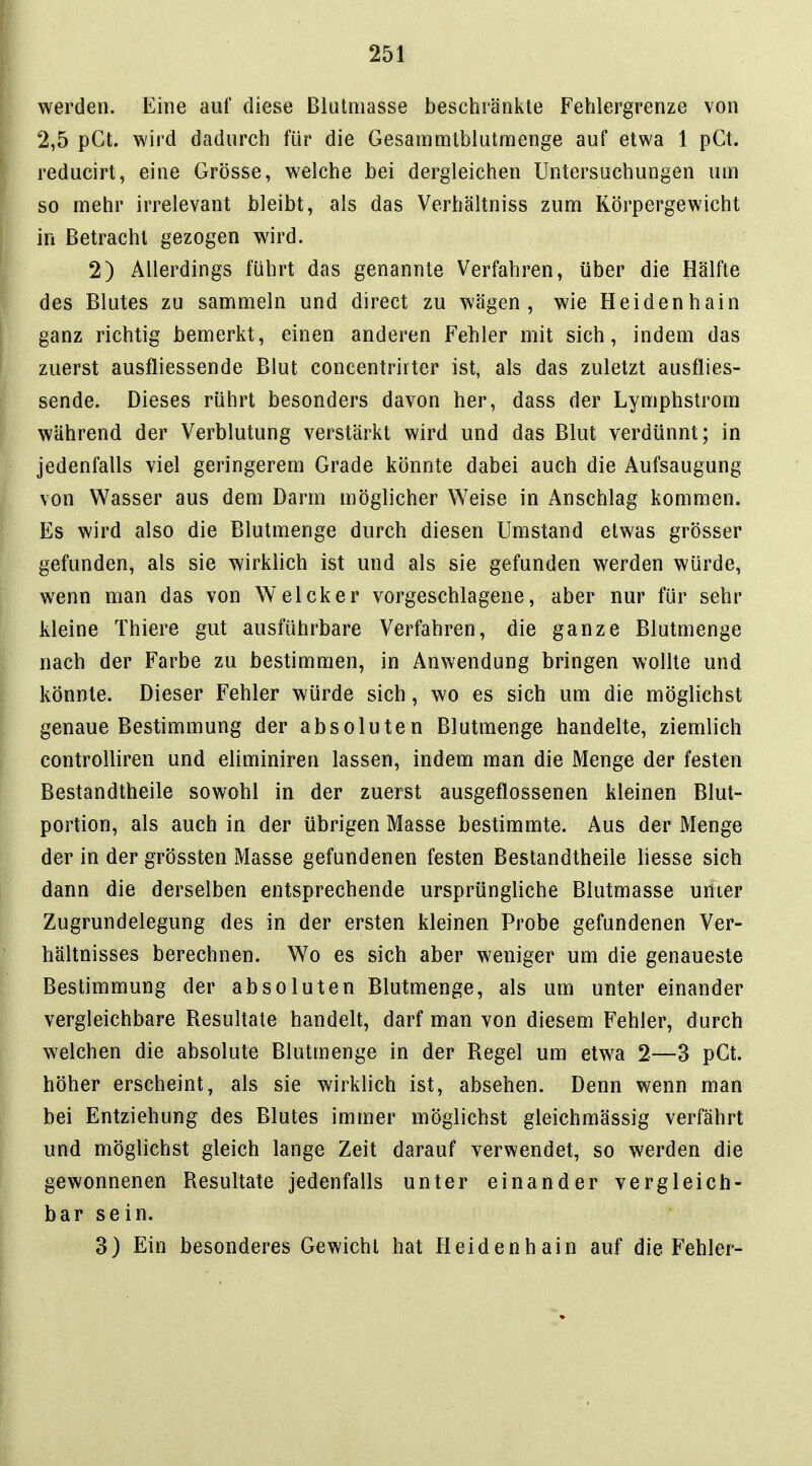 werden. Eine auf diese Blutmasse beschränkte Fehlergrenze von 2,5 pGt. wird dadurch für die Gesammtblutmenge auf etwa 1 pGt. reducirt, eine Grösse, welche bei dergleichen Untersuchungen um so mehr irrelevant bleibt, als das Verhältniss zum Körpergewicht in Betracht gezogen wird. 2) Allerdings führt das genannte Verfahren, über die Hälfte des Blutes zu sammeln und direct zu wägen, wie Heidenhain ganz richtig bemerkt, einen anderen Fehler mit sich, indem das zuerst ausfliessende Blut concentrirter ist, als das zuletzt ausflies- sende. Dieses rührt besonders davon her, dass der Lymphstrom während der Verblutung verstärkt wird und das Blut verdünnt; in jedenfalls viel geringerem Grade könnte dabei auch die Aufsaugung von Wasser aus dem Darm möglicher Weise in Anschlag kommen. Es wird also die Blutmenge durch diesen Umstand etwas grösser gefunden, als sie wirklich ist und als sie gefunden werden würde, wenn man das von Welcker vorgeschlagene, aber nur für sehr kleine Thiere gut ausführbare Verfahren, die ganze Blutmenge nach der Farbe zu bestimmen, in Anwendung bringen wollte und könnte. Dieser Fehler würde sich, wo es sich um die möglichst genaue Bestimmung der absoluten Blutmenge handelte, ziemlich controlliren und eliminiren lassen, indem man die Menge der festen Bestandtheile sowohl in der zuerst ausgeflossenen kleinen Blut- portion, als auch in der übrigen Masse bestimmte. Aus der Menge der in der grössten Masse gefundenen festen Bestandtheile liesse sich dann die derselben entsprechende ursprüngliche Blutmasse unier Zugrundelegung des in der ersten kleinen Probe gefundenen Ver- hältnisses berechnen. Wo es sich aber weniger um die genaueste Bestimmung der absoluten Blutmenge, als um unter einander vergleichbare Resultate handelt, darf man von diesem Fehler, durch welchen die absolute Blutmenge in der Regel um etwa 2—3 pGt. höher erscheint, als sie wirklich ist, absehen. Denn wenn man bei Entziehung des Blutes immer möglichst gleichmässig verfährt und möglichst gleich lange Zeit darauf verwendet, so werden die gewonnenen Resultate jedenfalls unter einander vergleich- bar sein. 3) Ein besonderes Gewicht hat Heidenhain auf die Fehler-