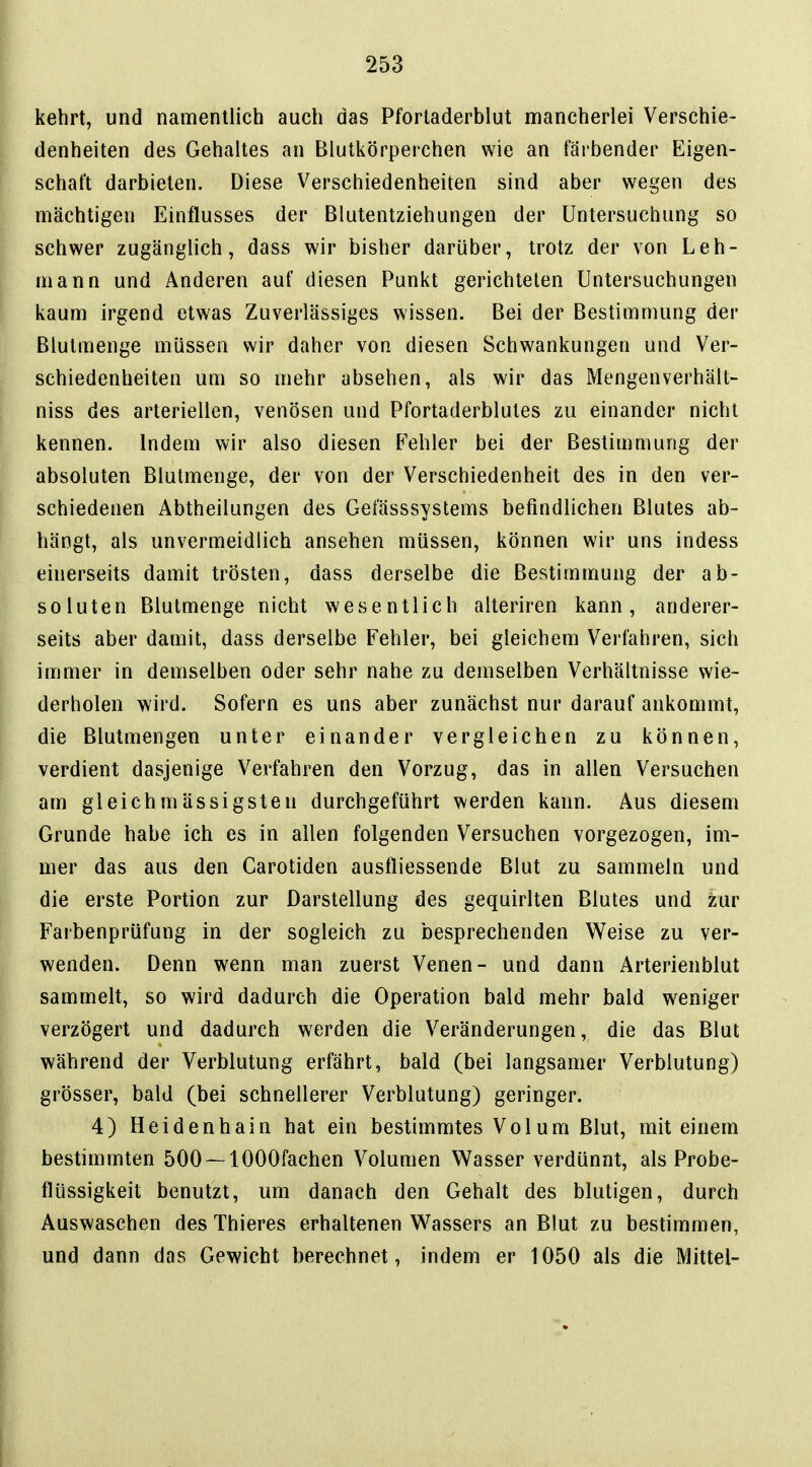 kehrt, und namentlich auch das Pforladerblut mancherlei Verschie- denheiten des Gehaltes an Blutkörperchen wie an färbender Eigen- schaft darbieten. Diese Verschiedenheiten sind aber wegen des mächtigen Einflusses der Blutentziehungen der Untersuchung so schwer zugänglich, dass wir bisher darüber, trotz der von Leh- mann und Anderen auf diesen Punkt gerichteten Untersuchungen kaum irgend etwas Zuverlässiges wissen. Bei der Bestimmung der Blutmenge müssen wir daher von diesen Schwankungen und Ver- schiedenheiten um so mehr absehen, als wir das Mengenverhält- niss des arteriellen, venösen und Pfortaderblutes zu einander nicht kennen. Indem wir also diesen Fehler bei der Bestimmung der absoluten Blutmenge, der von der Verschiedenheit des in den ver- schiedenen Abtheilungen des Gefässsystems befindlichen Blutes ab- hängt, als unvermeidlich ansehen müssen, können wir uns indess einerseits damit trösten, dass derselbe die Bestimmung der ab- soluten Blulmenge nicht wesentlich alteriren kann, anderer- seits aber damit, dass derselbe Fehler, bei gleichem Verfahren, sich immer in demselben oder sehr nahe zu demselben Verhältnisse wie- derholen wird. Sofern es uns aber zunächst nur darauf ankommt, die Blutmengen unter einander vergleichen zu können, verdient dasjenige Verfahren den Vorzug, das in allen Versuchen am gleichmässigsten durchgeführt werden kann. Aus diesem Grunde habe ich es in allen folgenden Versuchen vorgezogen, im- mer das aus den Carotiden ausfliessende Blut zu sammeln und die erste Portion zur Darstellung des gequirlten Blutes und zur Farbenprüfung in der sogleich zu besprechenden Weise zu ver- wenden. Denn wenn man zuerst Venen- und dann Arterienblut sammelt, so wird dadurch die Operation bald mehr bald weniger verzögert und dadurch werden die Veränderungen, die das Blut während der Verblutung erfährt, bald (bei langsamer Verblutung) grösser, bald (bei schnellerer Verblutung) geringer. 4) Heidenhain hat ein bestimmtes Volum Blut, mit einem bestimmten 500~1000fachen Volumen Wasser verdünnt, als Probe- flüssigkeit benutzt, um danach den Gehalt des blutigen, durch Auswaschen des Thieres erhaltenen Wassers an Blut zu bestimmen, und dann das Gewicht berechnet, indem er 1050 als die Mittel-