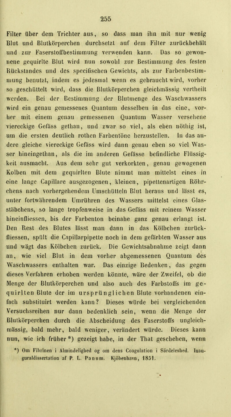 Filter über dem Trichter aus, so dass man ihn mit nur wenig Blut und Blutkörperchen durchsetzt auf dem Filter zurückbehält und zur Faserstoffbestimmung verwenden kann. Das so gewon- nene gequirlte Blut wird nun sowohl zur Bestimmung des festen Rückstandes und des specifischen Gewichts, als zur Farbenbestim- niung benutzt, indem es jedesmal wenn es gebraucht wird, vorher so geschüttelt wird, dass die Blutkörperchen gleichmässig vertheilt werden. Bei der Bestimmung der Blutmenge des Waschwassers wird ein genau gemessenes Quantum desselben in das eine, vor- her mit einem genau gemessenen Quantum Wasser versehene viereckige Gefäss gethan, und zwar so viel, als eben nöthig ist, um die ersten deuthch rothen Farbentöne herzustellen. In das an- dere gleiche viereckige Gefäss wird dann genau eben so viel Was- ser hineingethan, als die im anderen Gefässe befindliche Flüssig- keit ausmacht. Aus dem sehr gut verkorkten, genau gewogenen Kolben mit dem gequirlten Blute nimmt man mittelst eines in eine lange Gapillare ausgezogenen, kleinen, pipettenartigen Röhr- chens nach vorhergehendem Umschütteln Blut heraus und lässt es, unter fortwährendem Umrühren des Wassers mittelst eines Glas- stäbchens, so lange tropfenweise in das Gefäss mit reinem Wasser hineinfliessen, bis der Farbenton beinahe ganz genau erlangt ist. Den Best des Blutes lässt man dann in das Kölbchen zurück- fliessen, spült die Gapillarpipette noch in dem gefärbten Wasser aus und wägt das Kölbchen zurück. Die Gewichtsabnahme zeigt dann an, wie viel Blut in dem vorher abgemessenen Quantum des Waschwassers enthalten war. Das einzige Bedenken, das gegen dieses Verfahren erhoben werden könnte, wäre der Zweifel, ob die Menge der Blutkörperchen und also auch des Farbstoffs im ge- quirlten Blute der im ursprünglichen Blute vorhandenen ein- fach substituirt werden kann? Dieses würde bei vergleichenden Versuchsreihen nur dann bedenklich sein, wenn die Menge der Blutkörperchen durch die Äbscheidung des Faserstoffs ungleich- mässig, bald mehr, bald weniger, verändert würde. Dieses kann nun, wie ich früher *) gezeigt habe, in der That geschehen, wenn *) Om Fibrinen i Alraindelighed og om dens Coagulation i Särdeleshed. Inau- guraldissertation af P, L. Panum. Kjöbenhavn, 1851,