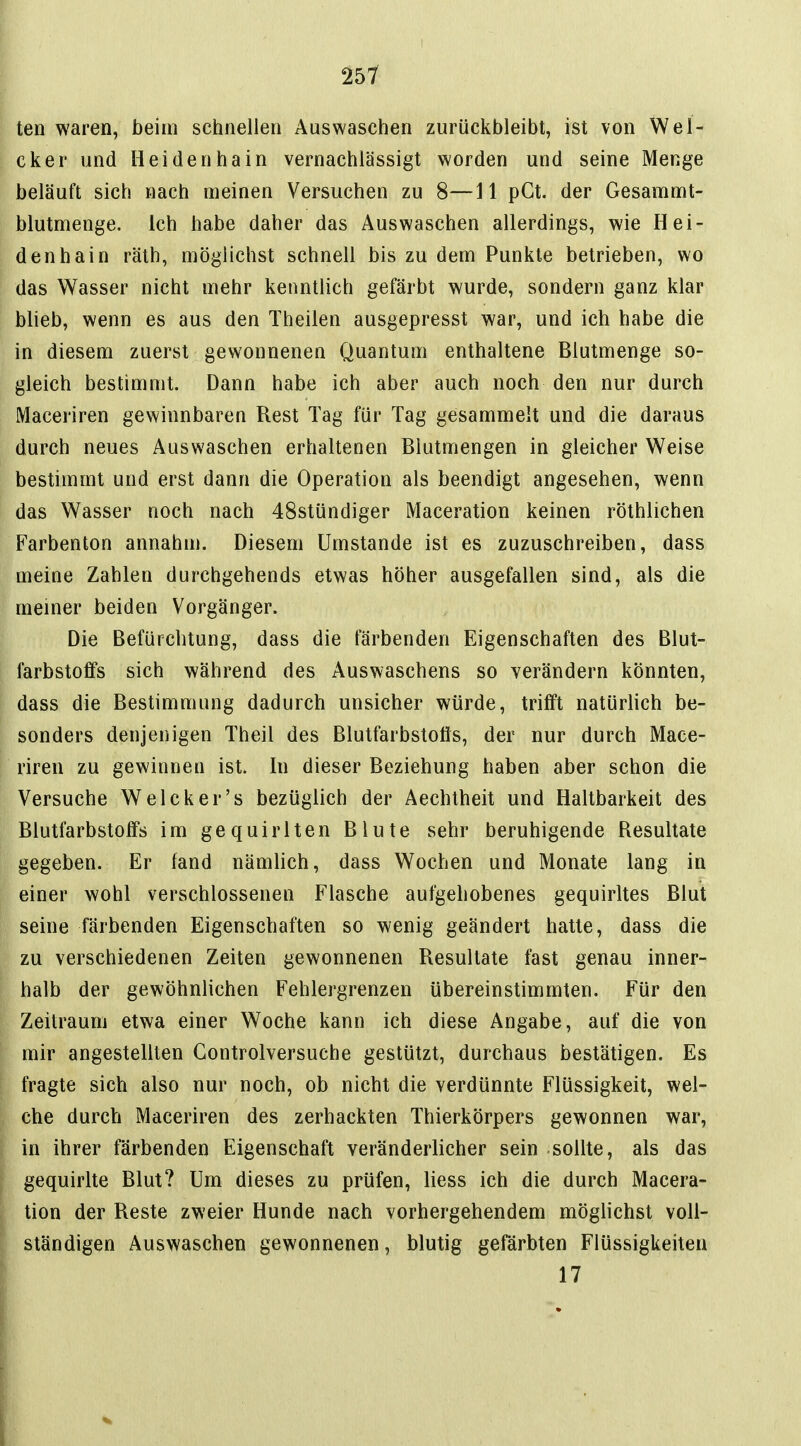 ten waren, beim schnellen Auswaschen zurückbleibt, ist von Wei- cker und lieidenhain vernachlässigt worden und seine Menge beläuft sich nach meinen Versuchen zu 8—11 pGt. der Gesammt- blutmenge. Ich habe daher das Auswaschen allerdings, wie Hei- denhain räth, möglichst schnell bis zu dem Punkte betrieben, wo das Wasser nicht mehr kenntlich gefärbt wurde, sondern ganz klar blieb, wenn es aus den Theilen ausgepresst war, und ich habe die in diesem zuerst gewonnenen Quantum enthaltene Blutmenge so- gleich bestimmt. Dann habe ich aber auch noch den nur durch Maceriren gewinnbaren Rest Tag für Tag gesammelt und die daraus durch neues Auswaschen erhaltenen Blutmengen in gleicher Weise bestimmt und erst dann die Operation als beendigt angesehen, wenn das Wasser noch nach 48stündiger Maceration keinen röthlichen Farbenton annahm. Diesem Umstände ist es zuzuschreiben, dass meine Zahlen durchgehends etwas höher ausgefallen sind, als die meiner beiden Vorgänger. Die Befürchtung, dass die färbenden Eigenschaften des Blut- farbstoffs sich während des Auswaschens so verändern könnten, dass die Bestimmung dadurch unsicher würde, trifft natürlich be- sonders denjenigen Theil des Blutfarbstofis, der nur durch Mace- riren zu gewinnen ist. In dieser Beziehung haben aber schon die Versuche Welcker's bezüglich der Aechtheit und Haltbarkeit des Blutfarbstoffs im gequirlten Blute sehr beruhigende Resultate gegeben. Er fand nämlich, dass Wochen und Monate lang in einer wohl verschlossenen Flasche aufgehobenes gequirltes Blut seine färbenden Eigenschaften so wenig geändert hatte, dass die zu verschiedenen Zeiten gewonnenen Resultate fast genau inner- halb der gewöhnlichen Fehlergrenzen übereinstimmten. Für den Zeilraum etwa einer Woche kann ich diese Angabe, auf die von mir angestellten Controlversuche gestützt, durchaus bestätigen. Es fragte sich also nur noch, ob nicht die verdünnte Flüssigkeit, wel- che durch Maceriren des zerhackten Thierkörpers gewonnen war, in ihrer färbenden Eigenschaft veränderlicher sein sollte, als das gequirlte Blut? Um dieses zu prüfen, liess ich die durch Macera- tion der Reste zweier Hunde nach vorhergehendem möglichst voll- ständigen Auswaschen gewonnenen, blutig gefärbten Flüssigkeiten 17