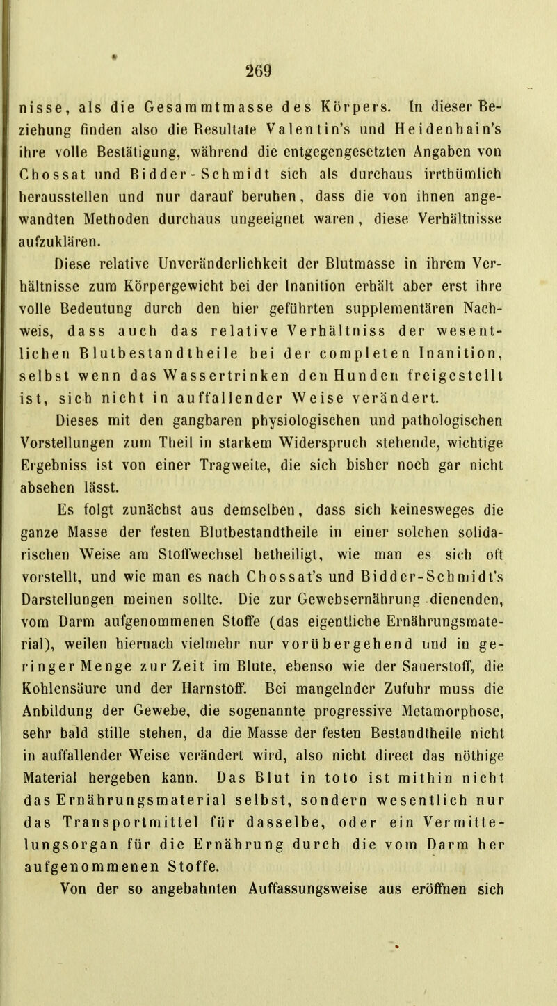 nisse, als die Gesammtmasse des Körpers. In dieser Be- ziehung finden also die Resultate Valentin's und Heidenhain's ihre volle Bestätigung, während die entgegengesetzten Angaben von Chossat und Bidder-Schmidt sich als durchaus irrthümlich herausstellen und nur darauf beruhen, dass die von ihnen ange- wandten Methoden durchaus ungeeignet waren, diese Verhältnisse aufzuklären. Diese relative Unveränderlichkeit der Blutmasse in ihrem Ver- hältnisse zum Körpergewicht bei der Inanition erhält aber erst ihre volle Bedeutung durch den hier geführten supplementären Nach- weis, dass auch das relative Verhältniss der wesent- lichen Blutbestandtheile bei der completen Inanition, selbst wenn das Wassertri nken den Hunden freigestellt ist, sich nicht in auffallender Weise verändert. Dieses mit den gangbaren physiologischen und pathologischen Vorstellungen zum Theil in starkem Widerspruch stehende, wichtige Ergebniss ist von einer Tragweite, die sich bisher noch gar nicht absehen lässt. Es folgt zunächst aus demselben, dass sich keinesweges die ganze Masse der festen Blutbestandtheile in einer solchen solida- rischen Weise am Stoffwechsel betheiligt, wie man es sich oft vorstellt, und wie man es nach Chossat's und Bidder-Schmidt's Darstellungen meinen sollte. Die zur Gewebsernährung dienenden, vom Darm aufgenommenen Stoffe (das eigentliche Ernährungsmate- rial), weilen hiernach vielmehr nur vorübergehend und in ge- ringer Menge zur Zeit im Blute, ebenso wie der Sauerstoff, die Kohlensäure und der Harnstoff. Bei mangelnder Zufuhr muss die Anbildung der Gewebe, die sogenannte progressive Metamorphose, sehr bald stille stehen, da die Masse der festen Bestandtheile nicht in auffallender Weise verändert wird, also nicht direct das nöthige Material hergeben kann. Das Blut in toto ist mithin nicht das Ernährungsmaterial selbst, sondern wesentlich nur das Transportmittel für dasselbe, oder ein Vermitte- lungsorgan für die Ernährung durch die vom Darm her aufgenommenen Stoffe. Von der so angebahnten Auffassungsweise aus eröffnen sich
