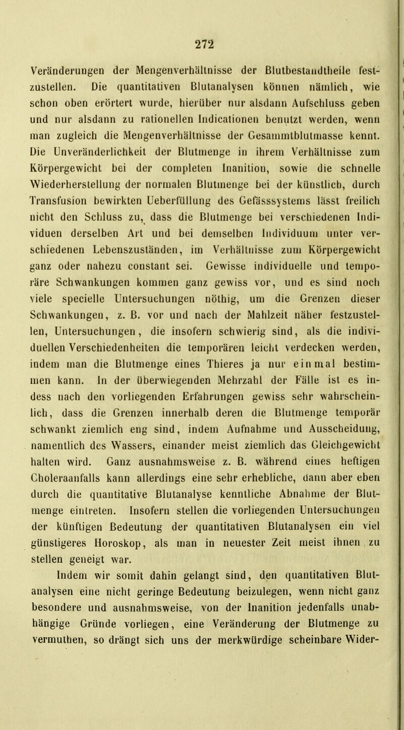 Veränderungen der Mengenverhältnisse der Blutbestaadtheile fest- zustellen. Die quantitativen Blutanalysen können nämlich, wie schon oben erörtert wurde, hierüber nur alsdann Aufschluss geben und nur alsdann zu rationellen Indicationen benutzt werden, wenn man zugleich die Mengenverhältnisse der Gesammtblutmasse kennt. Die Unveränderlichkeit der Blutmenge in ihrem Verhältnisse zum Körpergewicht bei der completen Inanition, sowie die schnelle Wiederherstellung der normalen Blutmenge bei der künstlich, durch Transfusion bewirkten Ueberfüllung des Gefässsystems lässt freilich nicht den Schluss zu, dass die Blutmenge bei verschiedenen Indi- viduen derselben Art und bei demselben Individuum unter ver- schiedenen Lebenszuständen, im Verhältnisse zum Körpergewicht ganz oder nahezu constant sei. Gewisse individuelle und tempo- räre Schwankungen kommen ganz gewiss vor, und es sind noch viele specielle Untersuchungen nöthig, um die Grenzen dieser Schwankungen, z. B. vor und nach der Mahlzeit näher festzustel- len, Untersuchungen, die insofern schwierig sind, als die indivi- duellen Verschiedenheiten die temporären leicht verdecken werden, indem man die Blutmenge eines Thieres ja nur einmal bestim- men kann. In der überwiegenden Mehrzahl der Fälle ist es in- dess nach den vorliegenden Erfahrungen gewiss sehr wahrschein- lich, dass die Grenzen innerhalb deren die Blutmenge temporär schwankt ziemlich eng sind, indem Aufnahme und Ausscheidung, namentlich des Wassers, einander meist ziemlich das Gleichgewicht halten wird. Ganz ausnahmsweise z. B. während eines heftigen Choleraanfalls kann allerdings eine sehr erhebliche, dann aber eben durch die quantitative Blutanalyse kenntliche Abnahme der Blut- menge eintreten. Insofern stellen die vorliegenden Untersuchungen der künftigen Bedeutung der quantitativen Blutanalysen ein viel günstigeres Horoskop, als man in neuester Zeit meist ihnen zu stellen geneigt war. Indem wir somit dahin gelangt sind, den quantitativen Blut- analysen eine nicht geringe Bedeutung beizulegen, wenn nicht ganz besondere und ausnahmsweise, von der Inanition jedenfalls unab- hängige Gründe vorliegen, eine Veränderung der Blutmenge zu vermuthen, so drängt sich uns der merkwürdige scheinbare Wider-