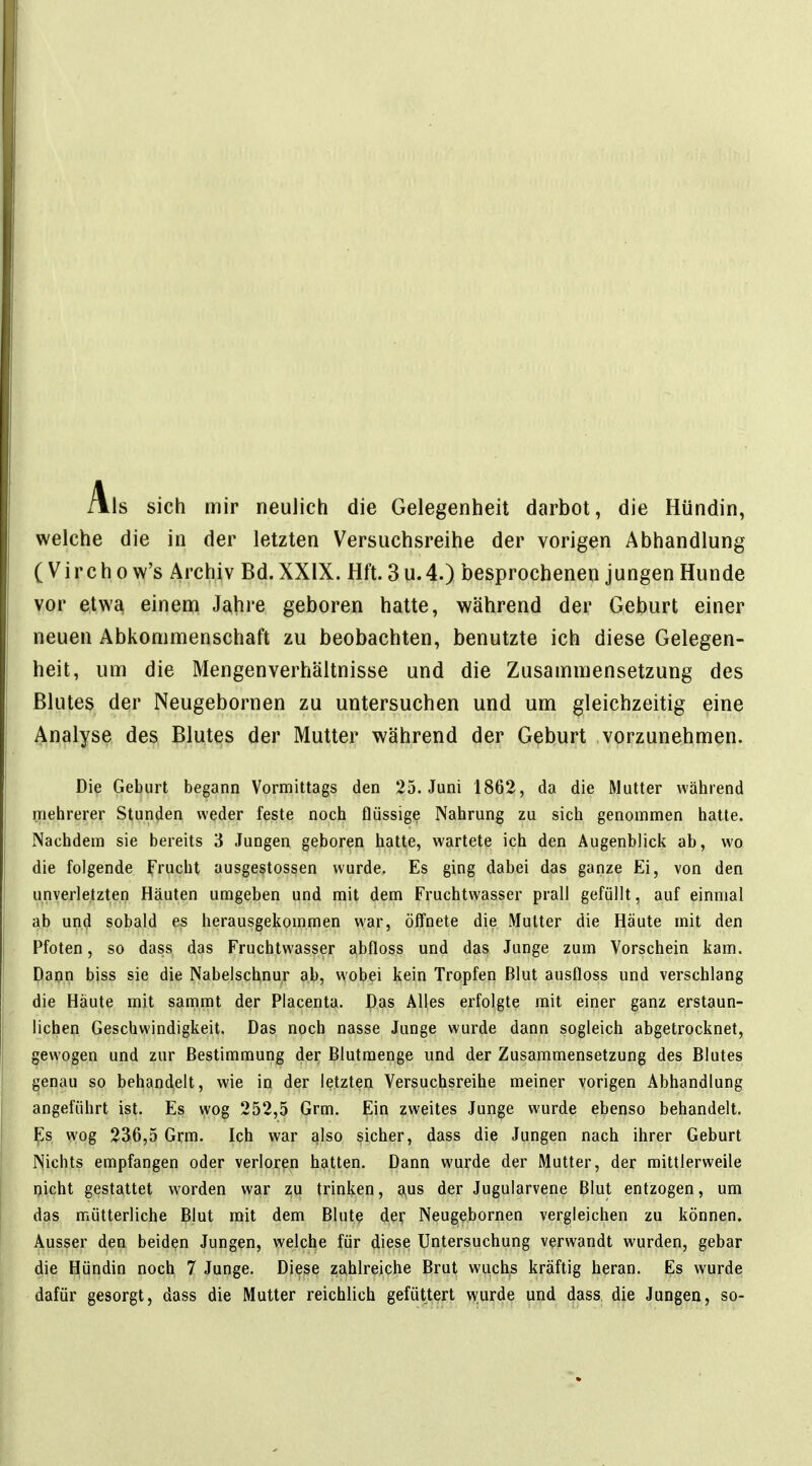 Als sich mir neulich die Gelegenheit darbot, die Hündin, welche die in der letzten Versuchsreihe der vorigen Abhandlung (Virchow's Archiv Bd. XXIX. Hft. 3u.4.) besprochenen jungen Hunde vor etwa einem Jahre geboren hatte, während der Geburt einer neuen Abkommenschaft zu beobachten, benutzte ich diese Gelegen- heit, um die Mengenverhältnisse und die Zusammensetzung des Blutes der Neugebornen zu untersuchen und um gleichzeitig eine Analyse des Blutes der Mutter während der Geburt vorzunehmen. Die Geburt begann Vormittags den 25. Juni 1862, da die Mutter während rriehrerer Stunden weder feste noch flüssige Nahrung zu sich genommen hatte. Nachdem sie bereits 3 Jungen geboren hatte, wartete ich den Augenblick ab, wo die folgende Frucht ausgestossen wurde. Es ging dabei das ganze Ei, von den unverletzten Häuten umgeben und mit dem Fruchtwasser prall gefüllt, auf einmal ab un(J sobald es herausgekommen war, öffnete die Mutter die Häute mit den Pfoten, so dass das Fruchtwasser abfloss und das Junge zum Vorschein kam. Pann biss sie die Nabelschnur ab, wobei kein Tropfen Blut ausfloss und verschlang die Häute mit sanimt der Placenta. Das Alles erfolgte mit einer ganz erstaun- lichen Geschwindigkeit. Das noch nasse Junge wurde dann sogleich abgetrocknet, gewogen und zur Bestimmung der Blutraenge und der Zusammensetzung des Blutes genau so behandelt, wie in der letzten Versuchsreihe meiner vorigen Abhandlung angeführt ist. Es wog 252,5 Grm. Ein zweites Junge wurde ebenso behandelt. E]s wog 236,5 Grm. Ich war ßlso sicher, dass die Jungen nach ihrer Geburt Nichts empfangen oder verloren hatten. Dann wurde der Mutter, der mittlerweile picht gestattet worden war zu trinken, aus der Jugularvene Blut entzogen, um das mütterliche Blut mit dem Blute der Neugebornen vergleichen zu können. Ausser den beiden Jungen, welche für diese Untersuchung verwandt wurden, gebar die Hündin noch 7 Junge. Diese zahlreiche Brut wuchs kräftig heran. Es wurde dafür gesorgt, dass die Mutter reichlich gefüttert wurde und dass die Jungen, so-