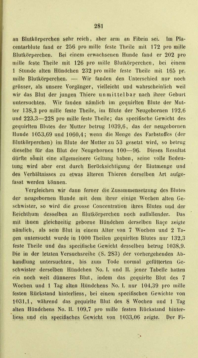 an Blutkörperchen sehr reich, aber arm an Fibrin sei. Im Pla- centarblute fand er 256 pro mille feste Theile mit 172 pro mille Blutkörperchen. Bei einem erwachsenen Hunde fand er 202 pro mille feste Theile mit 126 pro mille Blutkörperchen, bei einem 1 Stunde alten Hündchen 232 pro mille feste Theile mit 165 pr. mille Blutkörperchen. — Wir fanden den Unterschied nur noch grösser, als unsere Vorgänger, vielleicht und wahrscheinlich weil wir das Blut der jungen Thiere unmittelbar nach ihrer Geburt untersuchten. Wir fanden nämlich im gequirlten Blute der Mut- ter 138,3 pro mille feste Theile, im Blute der Neugebornen 192,6 und 223,3—228 pro mille feste Theile; das specifische Gewicht des gequirlten Blutes der Mutter betrug 1039,6, das der neugebornen Hunde 1053,69 und 1060,4; wenn die Menge des Farbstoffes (der Blutkörperchen) im Blute der Mutter zu 53 gesetzt wird, so betrug dieselbe für das Blut der Neugebornen 100—96. Dieses Resultat dürfte somit eine allgemeinere Geltung haben, seine volle Bedeu- tung wird aber erst durch Berücksichtigung der Blutmenge und des Verhältnisses zu etwas älteren Thieren derselben Art aufge- fasst werden können. Vergleichen wir dann ferner die Zusammensetzung des Blutes der neugebornen Hunde mit dem ihrer einige Wochen alten Ge- schwister, so wird die grosse Concentration ihres Blutes und der Reichthum desselben an Blutkörperchen noch auffallender. Das mit ihnen gleichzeitig geborne Hündchen derselben Race zeigte nämlich, als sein Blut in einem Alter von 7 Wochen und 2 Ta- gen untersucht wurde in 1000 Theilen gequirlten Blutes nur 132,3 feste Theile und das specifische Gewicht desselben betrug 1038,9. Die in der letzten Versuchsreihe (S. 283) der vorhergehenden Ab- handlung untersuchten, bis zum Tode normal gefütterten Ge- schwister derselben Hündchen No. I. und II. jener Tabelle hatten ein noch weit dünneres Blut, indem das gequirlte Blut des 7 Wochen und 1 Tag alten Hündchens No. I. nur 104,39 pro mille festen Rückstand hinterliess, bei einem specifischen Gewichte von 1031,1, während das gequirlte Blut des 8 Wochen und 1 Tag alten Hündchens No. II. 109,7 pro mille festen Rückstand hinter- liess und ein specifisches Gewicht von 1033,06 zeigte. Der Fi-