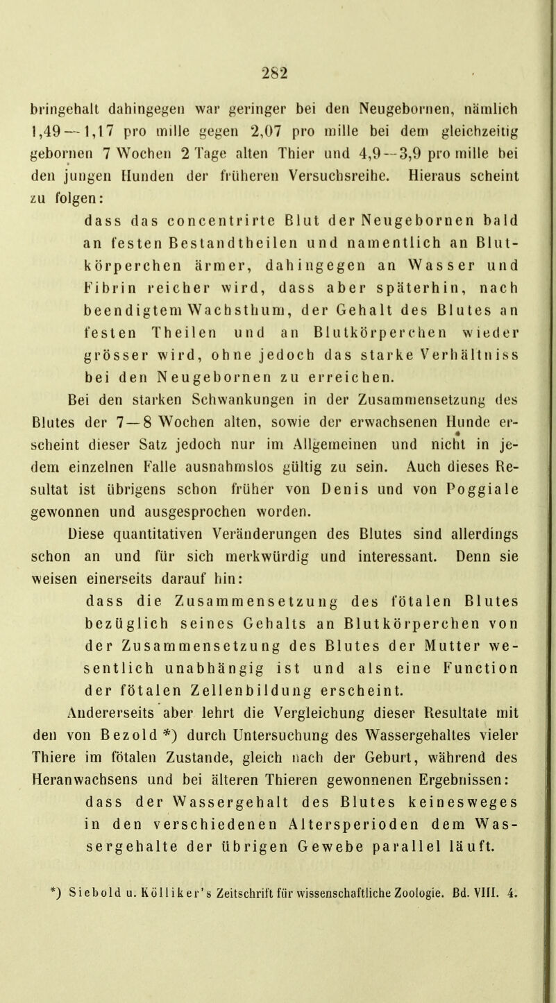 bringehalt dahingegen war geringer bei den Neugebornen, nämlich 1,49 —1,17 pro mille gegen 2,07 pro inille bei dem gleichzeitig gebornen 7 Wochen 2 Tage alten Thier und 4,9--3,9 pro mille bei den jungen Hunden der früheren Versuchsreihe. Hieraus scheint zu folgen: dass das concentrirte Blut der Neugehörnen bald an festen Bestandtheilen und namentlich an Blut- körperchen ärmer, dahingegen an Wasser und Fibrin reicher wird, dass aber späterhin, nach beendigtem Wachsthiim, der Gehalt des Blutes an festen T heilen und an Blutkörperchen wieder grösser wird, ohne jedoch das starke Verhältniss bei den Neugebornen zu erreichen. Bei den starken Schwankungen in der Zusammensetzung des Blutes der 7 — 8 Wochen alten, sowie der erwachsenen Hunde er- * scheint dieser Satz jedoch nur im Allgemeinen und nicht in je- dem einzelnen Falle ausnahmslos gültig zu sein. Auch dieses Re- sultat ist übrigens schon früher von Denis und von Poggiale gewonnen und ausgesprochen worden. Diese quantitativen Veränderungen des Blutes sind allerdings schon an und für sich merkwürdig und interessant. Denn sie weisen einerseits darauf hin: dass die Zusammensetzung des fötalen Blutes bezüglich seines Gehalts an Blutkörperchen von der Zusammensetzung des Blutes der Mutter we- sentlich unabhängig ist und als eine Function der fötalen Zellenbildung erscheint. Andererseits aber lehrt die Vergleichung dieser Resultate mit den von Bezold*) durch Untersuchung des Wassergehaltes vieler Thiere im fötalen Zustande, gleich nach der Geburt, während des Heranwachsens und bei älteren Thieren gewonnenen Ergebnissen: dass der Wassergehalt des Blutes keinesweges in den verschiedenen Altersperioden dem Was- sergehalte der übrigen Gewebe parallel läuft. *) Siebold u. Kol! iker's Zeitschrift für wissenschaftliche Zoologie, ßd. VIII. 4.
