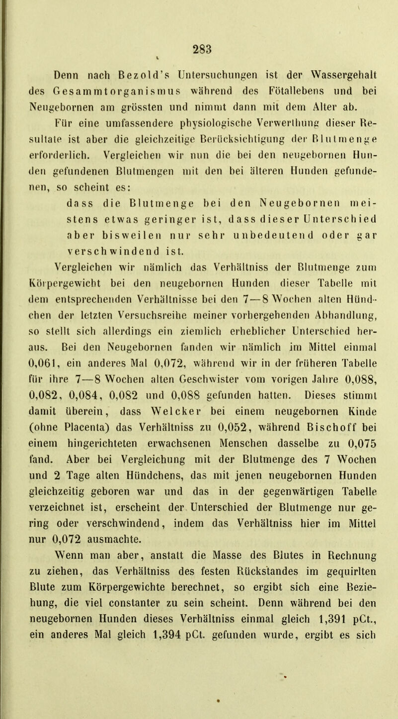 Denn nach Bezold's Untersuchungen ist der Wassergehalt des GesammtOrganismus während des Fötallebens und bei Neugebornen am grössten und nimmt dann mit dem Alter ab. Für eine umfassendere physiologische Verwerthung dieser Re- sultate ist aber die gleichzeitige Berücksichtigung der Rlutmenge erforderlich. Vergleichen wir nun die bei den neugebornen Hun- den gefundenen Blutmengen mit den bei älteren Hunden gefunde- nen, so scheint es: dass die Blutmenge bei den Neugebornen mei- stens etwas geringer ist, dass dieser Unterschied aber bisweilen nur sehr unbedeutend oder gar verschwindend ist. Vergleichen wir nämlich das Verhältniss der Blutmenge zum Körpergewicht bei den neugebornen Hunden dieser Tabelle mit dem entsprechenden Verhältnisse bei den 7—8 Wochen alten Hünd - chen der letzten Versuchsreihe meiner vorhergehenden Abhandlung, so stellt sich allerdings ein ziemlich erheblicher Unterschied her- aus. Bei den Neugebornen fanden wir nämlich im Mittel einmal 0,061, ein anderes Mal 0,072, während wir in der früheren Tabelle für ihre 7—8 Wochen alten Geschwister vom vorigen Jahre 0,088, 0,082, 0,084, 0,082 und 0,088 gefunden hatten. Dieses stimmt damit überein, dass Welcker bei einem neugebornen Kinde (ohne Placenta) das Verhältniss zu 0,052, während Bischoff bei einem hingerichteten erwachsenen Menschen dasselbe zu 0,075 fand. Aber bei Vergleichung mit der Blulmenge des 7 Wochen und 2 Tage alten Hündchens, das mit jenen neugebornen Hunden gleichzeitig geboren war und das in der gegenwärtigen Tabelle verzeichnet ist, erscheint der Unterschied der Blutmenge nur ge- ring oder verschwindend, indem das Verhältniss hier im Mittel nur 0,072 ausmachte. Wenn man aber, anstatt die Masse des Blutes in Rechnung zu ziehen, das Verhältniss des festen Rückstandes im gequirlten Blute zum Körpergewichte berechnet, so ergibt sich eine Bezie- hung, die viel constanter zu sein scheint. Denn während bei den neugebornen Hunden dieses Verhältniss einmal gleich 1,391 pGt., ein anderes Mal gleich 1,394 pGt. gefunden wurde, ergibt es sich