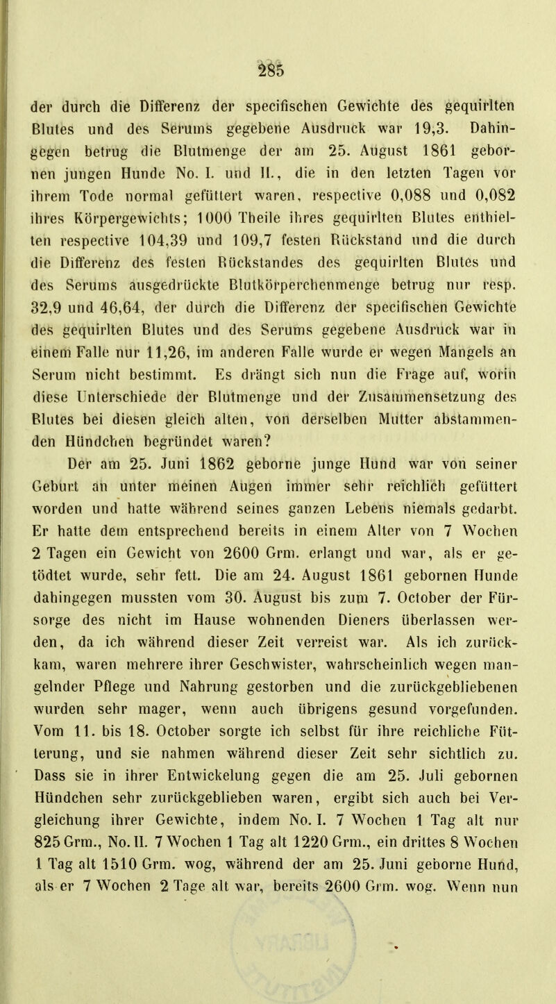 der durch die Differenz der specifischeii Gewichte des gequirlten Blutes und des Serums gegebene Ausdruck war 19,3. Dahin- gegen betrug die Blutnienge der am 25. August 1861 gebor- nen jungen Hunde No, I. und 11-, die in den letzten Tagen vor ihrem Tode normal gefüttert waren, respective 0,088 und 0,082 ihres Körpergewichts; 1000 Theile ihres gequirlten Blutes enthiel- ten respective 104,39 und 109,7 festen Rückstand und die durch die Differenz des festen Rückstandes des gequirlten Blutes und des Serums ausgedrückte Blntkörperchenmenge betrug nur resp. 32,9 und 46,64, der durch die Differenz der specifischen Gewichte des gequirlten Blutes und des Serums gegebene Ausdruck war in einem Falle nur 11,26, im anderen Falle wurde er wegen Mangels an Serum nicht bestimmt. Es drängt sich nun die Frage auf, worin diese Unterschiede der Blutmenge und der Zusammensetzung des Blutes bei diesen gleich alten, von derselben Mutter abstammen- den Hündchen begründet waren? Der am 25. Juni 1862 geborne junge Hund war von seiner Geburt an unter meinen Augen immer sehr reichlich gefüttert worden und hatte während seines ganzen Lebens niemals gedarbt. Er hatte dem entsprechend bereits in einem Alter von 7 Wochen 2 Tagen ein Gewicht von 2600 Grm. erlangt und war, als er ge- tödtet wurde, sehr fett. Die am 24. August 1861 gebornen Hunde dahingegen mussten vom 30. August bis zum 7. October der Für- sorge des nicht im Hause wohnenden Dieners überlassen wer- den, da ich während dieser Zeit verreist war. Als ich zurück- kam, waren mehrere ihrer Geschwister, wahrscheinlich wegen man- gelnder Pflege und Nahrung gestorben und die zurückgebliebenen wurden sehr mager, wenn auch übrigens gesund vorgefunden. Vom 11. bis 18. October sorgte ich selbst für ihre reichliche Füt- terung, und sie nahmen während dieser Zeit sehr sichtlich zu. Dass sie in ihrer Entwickelung gegen die am 25. Juli gebornen Hündchen sehr zurückgeblieben waren, ergibt sich auch bei Ver- gleichung ihrer Gewichte, indem No. I. 7 Wochen 1 Tag alt nur 825 Grm., No.lL 7 Wochen 1 Tag alt 1220 Grm., ein drittes 8 Wochen 1 Tag alt 1510 Grm. wog, während der am 25. Juni geborne Hund,