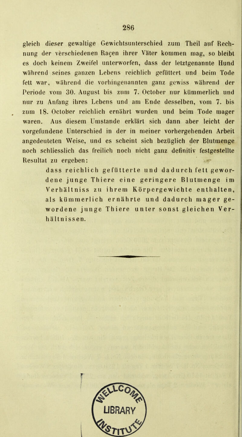 gleich dieser gewaltige Gewichtsunterschied zum Theil auf Rech- nung der verschiedenen Ragen ihrer Väter kommen mag, so bleibt es doch keinem Zweifel unterworfen, dass der letztgenannte Hund während seines ganzen Lebens reichlich gefüttert und beim Tode fett war, während die vorhingenannten ganz gewiss während der Periode vom 30. August bis zum 7. October nur kümmerlich und nur zu Anfang ihres Lebens und am Ende desselben, vom 7. bis zum 18. October reichlich ernährt wurden und beim Tode mager waren. Aus diesem Umstände erklärt sich dann aber leicht der vorgefundene Unterschied in der in meiner vorhergehenden Arbeit angedeuteten Weise, und es scheint sich bezüglich der Blutmenge noch schliesslich das freilich noch nicht ganz definitiv festgestellte Resultat zu ergeben: dass reichlich gefütterte und da d u rch fett gewor- dene junge Thiere eine geringere Blutmenge im Verhältniss zu ihrem Körpergewichte enthalten, als kümmerlich ernährte und dadurch mager ge- wordene junge Thiere unter sonst gleichen Ver- hältnissen.