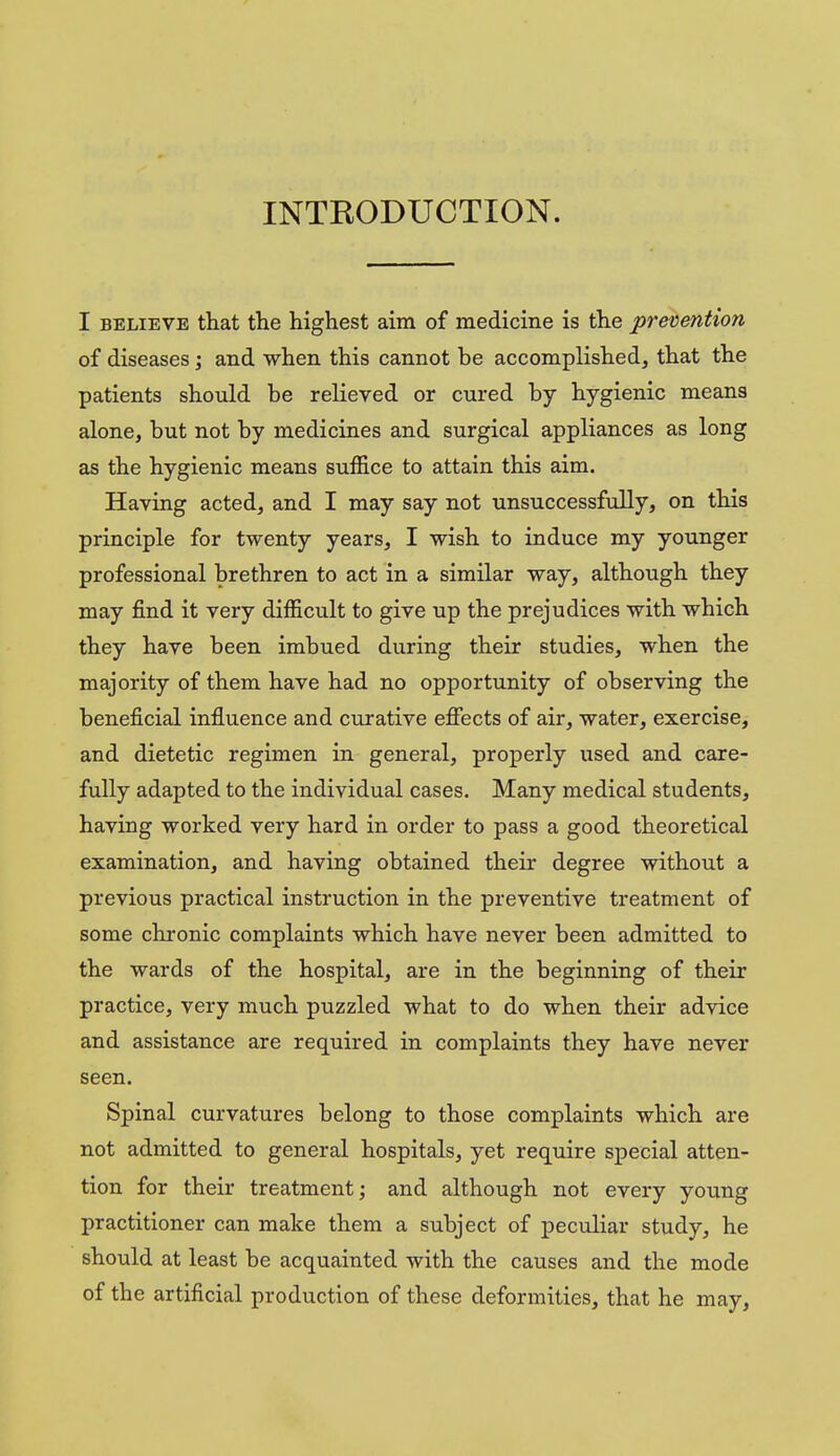 INTRODUCTION. I BELIEVE that the highest aim of medicine is the prevention of diseases; and when this cannot be accomplished, that the patients should be relieved or cured by hygienic means alone, but not by medicines and surgical appliances as long as the hygienic means suffice to attain this aim. Having acted, and I may say not unsuccessfully, on this principle for twenty years, I wish to induce my younger professional brethren to act in a similar way, although they may find it very difficult to give up the prejudices with which they have been imbued during their studies, when the majority of them have had no opportunity of observing the beneficial influence and curative efiects of air, water, exercise, and dietetic regimen in general, properly used and care- fully adapted to the individual cases. Many medical students, having worked very hard in order to pass a good theoretical examination, and having obtained their degree without a previous practical instruction in the preventive treatment of some chronic complaints which have never been admitted to the wards of the hospital, are in the beginning of their practice, very much puzzled what to do when their advice and assistance are required in complaints they have never seen. Spinal curvatures belong to those complaints which are not admitted to general hospitals, yet require special atten- tion for their treatment; and although not every young practitioner can make them a subject of peculiar study, he should at least be acquainted with the causes and the mode of the artificial production of these deformities, that he may,