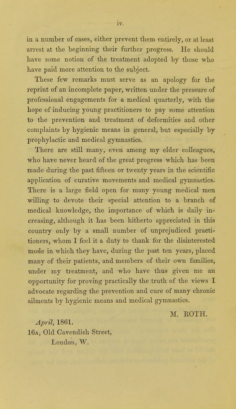 in a number of cases, either prevent them entirely, or at least arrest at the beginning their further progress. He should have some notion of the treatment adopted by those who have paid more attention to the subject. These few remarks must serve as an apology for the reprint of an incomplete paper, written under the pressure of professional engagements for a medical quarterly, with the hope of inducing young practitioners to pay some attention to the prevention and treatment of deformities and other complaints by hygienic means in general, but especially by prophylactic and medical gymnastics. There are still many, even among my elder colleagues, who have never heard of the great progress which has been made during the past fifteen or twenty years in the scientific application of curative movements and medical gymnastics. There is a large field open for many young medical men willing to devote their special attention to a branch of medical knowledge, the importance of which is daily in- creasing, although it has been hitherto appreciated in this country only by a small number of unprejudiced practi- tioners, whom I feel it a duty to thank for the disinterested mode in which they have, during the past ten years, placed many of their patients, and members of their own families, under my treatment, and who have thus given me an opportunity for proving practically the truth of the views I advocate regarding the prevention and cure of many chronic ailments by hygienic means and medical gymnastics. M. ROTH. April, 1861. 16a, Old Cavendish Street, London, W.