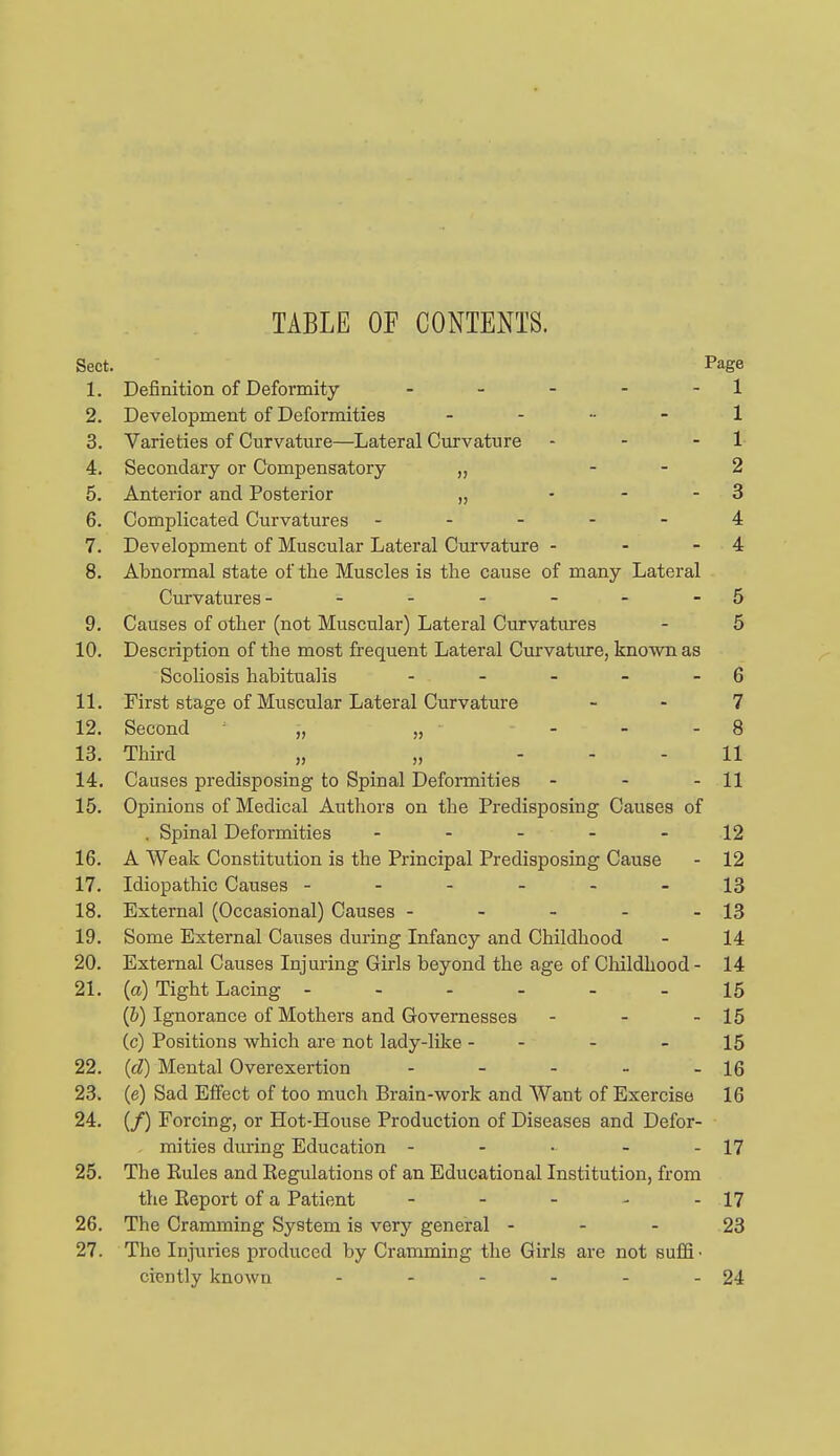 TABLE OF CONTENTS. Sect. Page 1. Definition of Deformity - - - - - 1 2. Development of Deformities . - - - 1 3. Varieties of Curvature—Lateral Curvature - - - 1- 4. Secondary or Compensatory „ - - 2 5. Anterior and Posterior „ • - - 3 6. Complicated Curvatures ----- 4 7. Development of Muscular Lateral Curvature - - - 4 8. Abnormal state of the Muscles is the cause of many Lateral Curvatures- - - - - - - 5 9. Causes of other (not Muscular) Lateral Curvatures - 5 10. Description of the most frequent Lateral Curvature, known as Scoliosis habitualis - - - - - 6 11. First stage of Muscular Lateral Curvature - - 7 12. Second „ „ - - - 8 13. Third „ „ - - - 11 14. Causes predisposing to Spinal Deformities - - - 11 15. Opinions of Medical Authors on the Predisposing Causes of . Spinal Deformities ----- 12 16. A Weak Constitution is the Principal Predisposing Cause - 12 17. Idiopathic Causes ------ 13 18. External (Occasional) Causes - - - - - 13 19. Some External Causes during Infancy and Childhood - 14 20. External Causes Injuring Girls beyond the age of Childhood - 14 21. (a) Tight Lacing ------ 15 {h) Ignorance of Mothers and Governesses - - - 15 (c) Positions which are not lady-like - - - - 15 22. {d) Mental Overexertion - - - - - 16 23. (e) Sad Effect of too much Brain-work and Want of Exercise 16 24. (/) Forcing, or Hot-House Production of Diseases and Defor- , mities during Education - - • - - 17 25. The Rules and Eegulations of an Educational Institution, from the Eeport of a Patient - - - - - 17 26. The Cramming System is very general - - - 23 27. The Injuries produced by Cramming the Girls are not suffi- ciently known - - - - - - 24