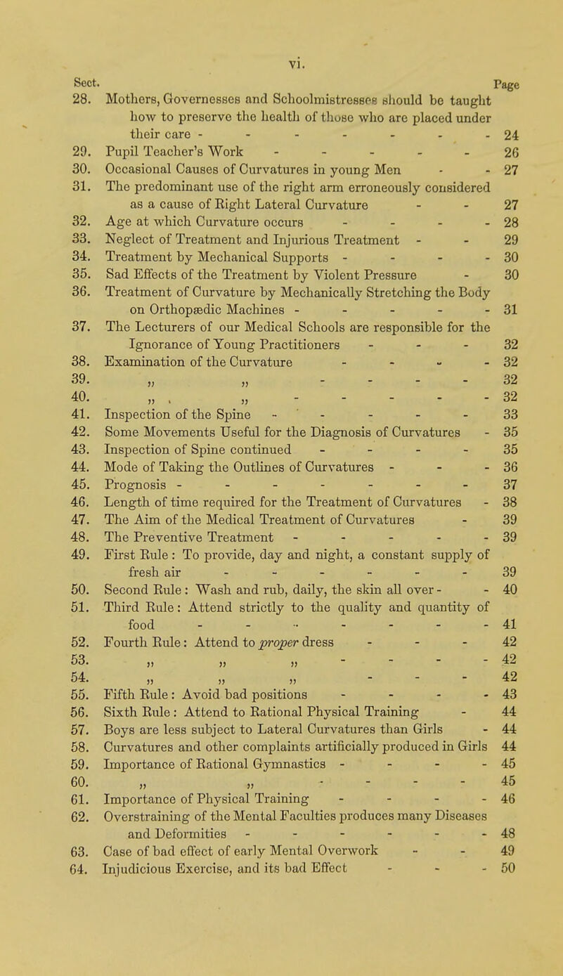 Sect. Page 28. Mothers, Governesses and Schoolmistresspe bIiouW be tauglit liow to preserve the healtli of those wlio are placed under their care - - - - - - - 24 29. Pupil Teacher's Work - - - - - 26 30. Occasional Causes of Curvatures in young Men - - 27 31. The predominant use of the right arm erroneously considered as a cause of Right Lateral Curvature - - 27 32. Age at which Curvature occurs - - - - 28 33. Neglect of Treatment and Injurious Treatment - - 29 34. Treatment by Mechanical Supports - - - - 30 35. Sad Effects of the Treatment by Violent Pressure - 30 36. Treatment of Curvature by Mechanically Stretching the Body on Orthopasdic Machines - - - - - 31 37. The Lecturers of our Medical Schools are responsible for the Ignorance of Young Practitioners - - - 32 38. Examination of the Curvature - - - - 32 39. - • - • 32 40. „ . „ 32 41. Inspection of the Spine . ' - - - - 33 42. Some Movements Useful for the Diagnosis of Curvatures - 35 43. Inspection of Spine continued - - - - 35 44. Mode of Taking the Outlines of Curvatures - - - 36 45. Prognosis -------37 46. Length of time required for the Treatment of Curvatures - 38 47. The Aim of the Medical Treatment of Curvatures - 39 48. The Preventive Treatment - - - - - 39 49. First Rule : To provide, day and night, a constant supply of fresh air ------ 39 50. Second Rule: Wash and rub, daily, the skin all over - - 40 51. Third Rule: Attend strictly to the quality and quantity of food - - 41 52. Fourth Rule: Attend to proper dress - - - 42 53. „ „ „ - - - - 42 54. „ „ „ - - . 42 55. Fifth Rule: Avoid bad positions - - - - 43 56. Sixth Rule: Attend to Rational Physical Training - 44 57. Boys are less subject to Lateral Curvatures than Girls - 44 58. Curvatures and other complaints artificially produced in Girls 44 59. Importance of Rational Gymnastics - - - - 45 60. „ „ . - - - 45 61. Importance of Physical Training - - - - 46 62. Overstraining of the Mental Faculties produces many Diseases and Deformities - - - - - - 48 63. Case of bad eifect of early Mental Overwork - - 49 64. Injudicious Exercise, and its bad Effect - - - 50