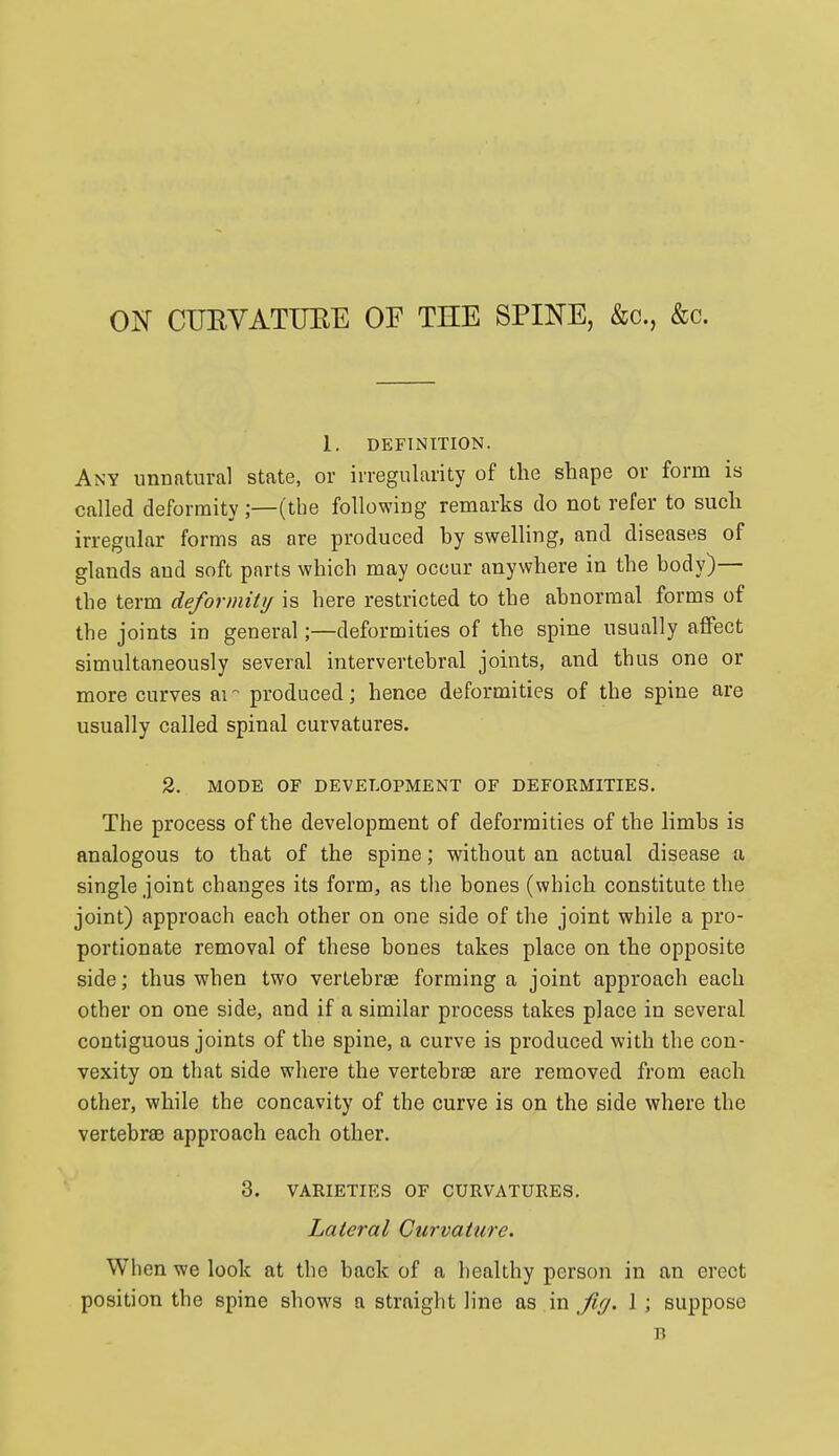 ON CUEVATUEE OF THE SPINE, kc, &c. 1. DEFINITION. Any unufttural state, or irregularity of the shape or form is called deformity;—(the following remarks do not refer to such irregular forms as are produced by swelling, and diseases of glands and soft parts which may occur anywhere in the body)— the term deformity is here restricted to the abnormal forms of the joints in general;—deformities of the spine usually affect simultaneously several intervertebral joints, and thus one or more curves ai produced; hence deformities of the spine are usually called spinal curvatures. 2. MODE OF DEVELOPMENT OF DEFORMITIES. The process of the development of deformities of the limbs is analogous to that of the spine; without an actual disease a single joint changes its form, as tlie bones (which constitute the joint) approach each other on one side of the joint while a pro- portionate removal of these bones takes place on the opposite side; thus when two vertebrae forming a joint approach each other on one side, and if a similar process takes place in several contiguous joints of the spine, a curve is produced with the con- vexity on that side where the vertebrae are removed from each other, while the concavity of the curve is on the side where the vertebrae approach each other. 3. VARIETIES OF CURVATURES. Lateral Curvature. Wh en we look at the back of a healthy person in an erect position the spine shows a straight line as in fifj. J ; suppose B