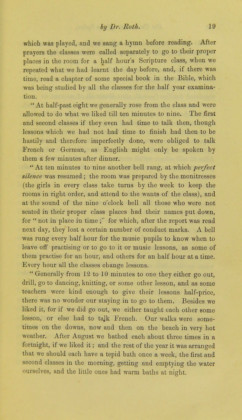 which was plnyed, and we sang a hymn before reading. After prayers the classes were called separately to go to their proper places in the room for a half hour's Scripture class, when we repeated what we had learnt the day before, and, if there was time, read a chapter of some special book in the Bible, which was being studied by all the classes for the half year examina- tion. At half-past eight we generally rose from the class and were allowed to do what we liked till ten minutes to nine. The first and second classes if they even had time to talk then, though lessons which we had not had time to finish had then to be hastily and therefore imperfectly done, were obliged to talk French or German, as English might only be spoken by them a few minutes after dinner. *' At ten minutes to nine another bell rang, at which perfect silence was resumed; the room was prepared by the monitresses (the girls in every class take turns by the week to keep the rooms in right order, and attend to the wants of the class), and at the sound of the nine o'clock bell all those who were not seated in their proper class places had their names put down, for  not in place in time ; for which, after the report was read next day, they lost a certain number of conduct marks. A bell was rung every half hour for the music pupils to know when to leave ofi practising or to go to it or music lessons, as some of them practise for an hour, and others for an half hour at a time. Every hour all the classes change lessons.  Generally from 12 to 10 minutes to one they either go out, drill, go to dancing, knitting, or some other lesson, and as some teachers were kind enough to give their lessons half-price, there was no wonder our staying in to go to them. Besides we liked it, for if we did go out, we either taught each other some lesson, or else had to tajk French. Our walks were some- times on the downs, now and then on the beach in very hot weather. After August we bathed each about three times in a fortnight, if we liked it; and the rest of the year it was arranged that we should each have a tepid bath once a week, the first and second classes in the morning, getting and emptying the water ourselves, and the little ones had warm baths at night.