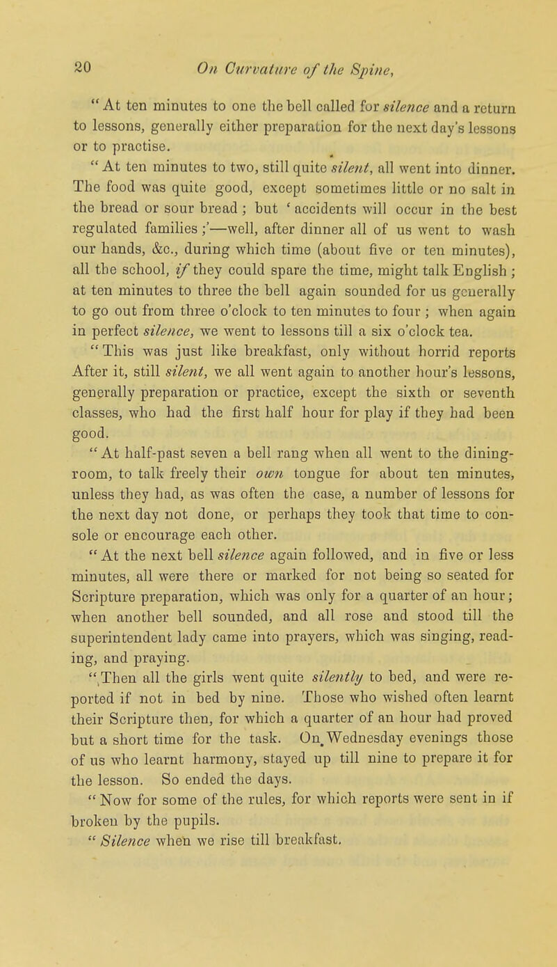  At ten minutes to one the bell called fur silence and a return to lessons, generally either preparation for the next day's lessons or to practise.  At ten minutes to two, still quite silent, all went into dinner. The food was quite good, except sometimes little or no salt in the bread or sour bread ; but ' accidents will occur in the best regulated families—well, after dinner all of us went to wash our hands, &c., during which time (about five or ten minutes), all the school, if they could spare the time, might talk English ; at ten minutes to three the bell again sounded for us generally to go out from three o'clock to ten minutes to four ; when again in perfect silence, we went to lessons till a six o'clock tea.  This was just like breakfast, only without horrid reports After it, still silent, we all went again to another hour's lessons, generally preparation or practice, except the sixth or seventh classes, who had the first half hour for play if they had been good.  At half-past seven a bell rang when all went to the dining- room, to talk freely their ow?i tongue for about ten minutes, unless they had, as was often the case, a number of lessons for the next day not done, or perhaps they took that time to con- sole or encourage each other. At the next bell sile?ice again followed, and in five or less minutes, all were there or marked for not being so seated for Scripture preparation, which was only for a quarter of an hour; when another bell sounded, and all rose and stood till the superintendent lady came into prayers, which was singing, read- ing, and praying. '\Then all the girls went quite silently to bed, and were re- ported if not in bed by nine. Those who wished often learnt their Scripture then, for which a quarter of an hour had proved but a short time for the task. On. Wednesday evenings those of us who learnt harmony, stayed up till nine to prepare it for the lesson. So ended the days.  Now for some of the rules, for which reports were sent in if broken by the pupils.  Silence when we rise till breakfast.