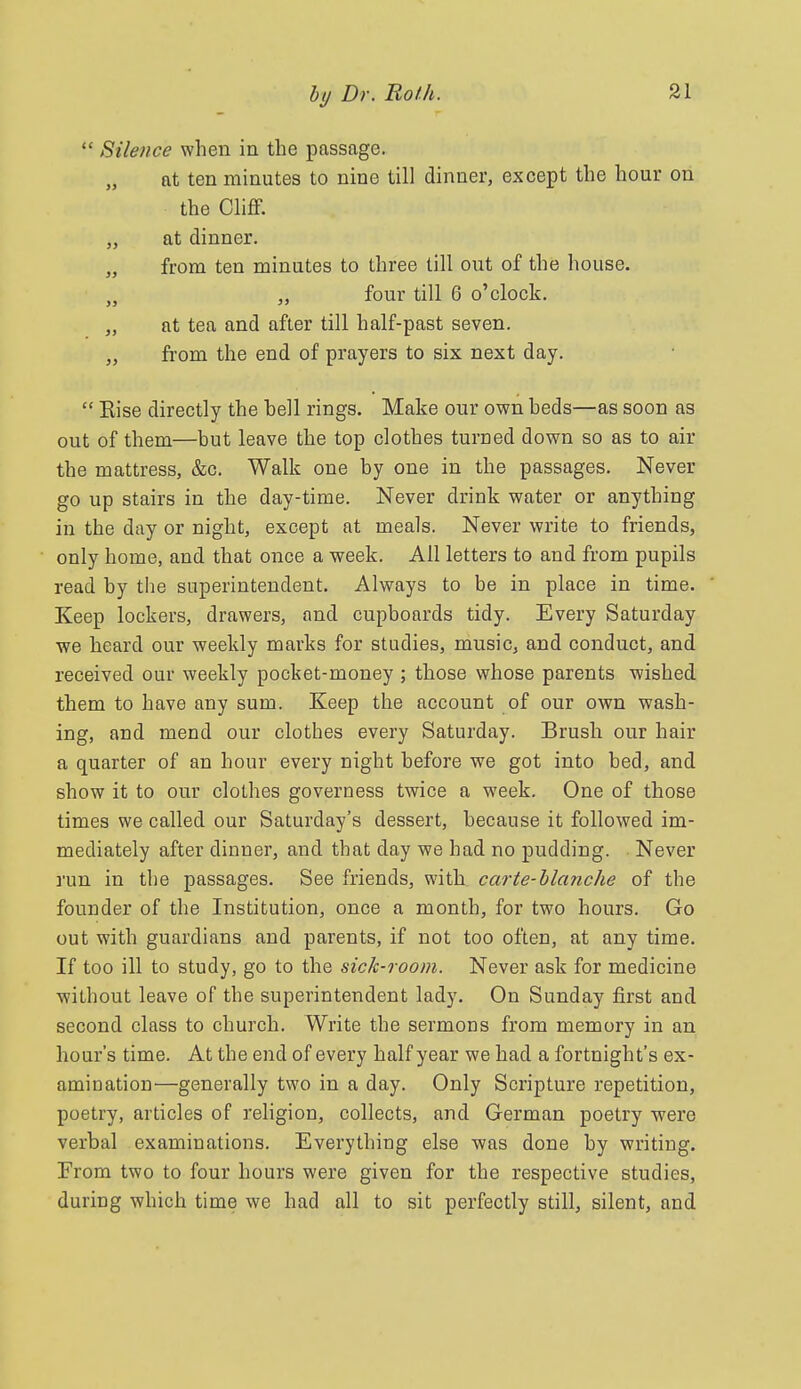  Silence when in the passage. at ten minutes to nine till dinner, except the hour on the Cliff. „ at dinner. „ from ten minutes to three till out of the house. „ „ four till 6 o'clock. „ at tea and after till half-past seven. „ from the end of prayers to six next day.  Kise directly the hell rings. Make our own heds—as soon as out of them—but leave the top clothes turned down so as to air the mattress, &c. Walk one hy one in the passages. Never go up stairs in the day-time. Never drink water or anything in the day or night, except at meals. Never write to friends, only home, and that once a week. All letters to and from pupils read by the superintendent. Always to be in place in time. Keep lockers, drawers, and cupboards tidy. Every Saturday we heard our weekly marks for studies, music, and conduct, and received our weekly pocket-money ; those whose parents wished them to have any sum. Keep the account of our own wash- ing, and mend our clothes every Saturday. Brush our hair a quarter of an hour every night before we got into bed, and show it to our clothes governess twice a week. One of those times we called our Saturday's dessert, because it followed im- mediately after dinner, and that day we had no pudding. Never run in the passages. See friends, with carte-blcmche of the founder of the Institution, once a month, for two hours. Go out with guardians and parents, if not too often, at any time. If too ill to study, go to the sick-room. Never ask for medicine without leave of the superintendent lady. On Sunday first and second class to church. Write the sermons from memory in an hour's time. At the end of every half year we had a fortnight's ex- amination—generally two in a day. Only Scripture repetition, poetry, articles of religion, collects, and German poetry were verbal examinations. Everything else was done by writing. Erom two to four hours were given for the respective studies, during which time we had all to sit perfectly still, silent, and