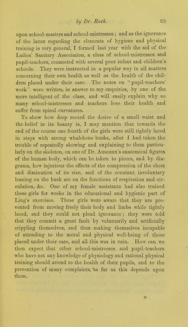 upon school-masters and school-mistresses; and as the ignorance of the latter regarding the elements of hygiene and physical training is very general, I formed last year with the aid of the Ladies' Sanitary Association, a class of school-mistresses and pupil-teachers, connected with several poor infant and children's schools. They were instructed in a popular way in all matters concerning their own health as well as the health of the chil- dren placed under their care. The notes on pupil-teachers' work were written, in answer to my enquiries, by one of the more intelligent of the class, and will easily explain why so many school-mistresses and teachers lose their health and suffer from spinal curvatures. To show how deep rooted the desire of a small waist and the belief in its beauty is, I may mention that towards the end of the course one fourth of the girls were still tightly laced in stays with strong whalebone busks, after I had taken the trouble of repeatedly showing and explaining to them particu- larly on the skeleton, on one of Dr. Auseaux's anatomical figures of the human body, which can be taken to pieces, and by dia- grams, how injurious the effects of the compression of the chest and diminution of its size, and of the constant involuntary leaning on the busk are on the functions of respiration and cir- culation, &c. One of my female assistants had also trained these girls for weeks in the educational and hygienic part of Ling's exercises. These girls were aware that they are pre- vented from moving freely their body and limbs while tightly laced, and they could not plead ignorance; they were told that they commit a great fault by voluntarily and artificially crippling themselves, and thus making themselves incapable of attending to the moral and physical well-being of those placed under their care, and all this was in vain. How can we then expect that other school-mistresses and pupil-teachers who have not any knowledge of physiology and rational physical training should attend to the health of their pupils, and to the prevention of many complaints, ^s far as this depends upon them. B