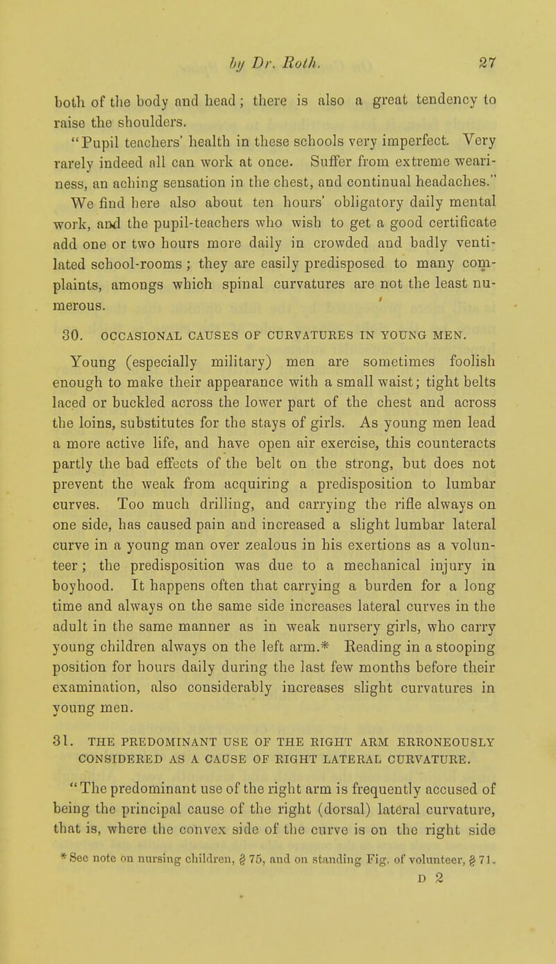 both of the body nnd head; there is also a great tendency to raise the shoulders. Pupil teachers' health in these schools very imperfect. Very rarely indeed all can work at once. Suffer from extreme weari- ness, an aching sensation in the chest, and continual headaches. We find here also about ten hours' obligatory daily mental work, and the pupil-teachers who wish to get a good certificate add one or two hours more daily in crowded and badly venti- lated school-rooms; they are easily predisposed to many com- plaints, amongs which spinal curvatures are not the least nu- merous. 30. OCCASIONAL CAUSES OF CURVATURES IN YOUNG MEN, Young (especially military) men are sometimes foolish enough to make their appearance with a small waist; tight belts laced or buckled across the lower part of the chest and across the loins, substitutes for the stays of girls. As young men lead a more active life, and have open air exercise, this counteracts partly the bad effects of the belt on the strong, but does not prevent the weak from acquiring a predisposition to lumbar curves. Too much drilling, and carrying the rifle always on one side, has caused pain and increased a slight lumbar lateral curve in a young man over zealous in his exertions as a volun- teer; the predisposition was due to a mechanical injury in boyhood. It happens often that carrying a burden for a long time and always on the same side increases lateral curves in the adult in the same manner as in weak nursery girls, who carry young children always on the left arm.* Eeading in a stooping position for hours daily during the last few months before their examination, also considerably increases slight curvatures in voung men. 31. THE PREDOMINANT USE OF THE RIGHT ARM ERRONEOUSLY CONSIDERED AS A CADSE OF RIGHT LATERAL CURVATURE. The predominant use of the right arm is frequently accused of being the principal cause of the right (dorsal) lateral curvature, that is, where the convex, side of the curve is on the right side * Sec note on nursing children, § 75, and on standing Fig. of volunteer, § 71. D 2