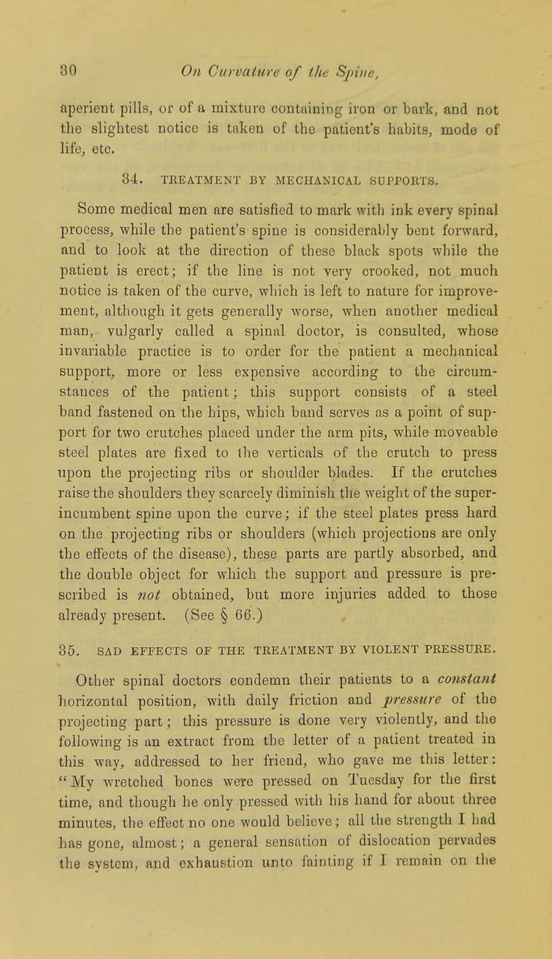 aperient pills, or of a mixture contnining iron or bark, and not the slightest notice is taken of the patient's habits, mode of life, etc. 34. TREATMENT BY MECHANICAL SUPPOETS. Some medical men are satisfied to mark with ink every spinal process, while the patient's spine is considerably bent forward, and to look at the direction of these black spots while the patient is erect; if the line is not very crooked, not much notice is taken of the curve, which is left to nature for improve- ment, although it gets generally worse, when another medical man, vulgarly called a spinal doctor, is consulted, whose invariable practice is to order for the patient a mechanical support, more or less expensive according to the circum- stances of the patient; this support consists of a steel band fastened on the hips, which band serves as a point of sup- port for two crutches placed under the arm pits, while moveable steel plates are fixed to the verticals of the crutch to press upon the projecting ribs or shoulder blades. If the crutches raise the shoulders they scarcely diminish the weight of the super- incumbent spine upon the curve; if the steel plates press hard on the projecting ribs or shoulders (which projections are only the effects of the disease), these parts are partly absorbed, and the double object for which the support and pressure is pre- scribed is ?iot obtained, but more injuries added to those already present. (See § 66.) 35. SAD EFFECTS OF THE TREATMENT BY VIOLENT PRESSURE. Other spinal doctors condemn their patients to a constant horizontal position, with daily friction and pressure of the projecting part; this pressure is done very violently, and the following is an extract from the letter of a patient treated in this way, addressed to her friend, who gave me this letter: My wretched bones were pressed on Tuesday for the first time, and though he only pressed with his hand for about three minutes, the efiect no one would believe; all the strength I had has gone, almost; a general sensation of dislocation pervades the system, and exhaustion unto fainting if I remain on the