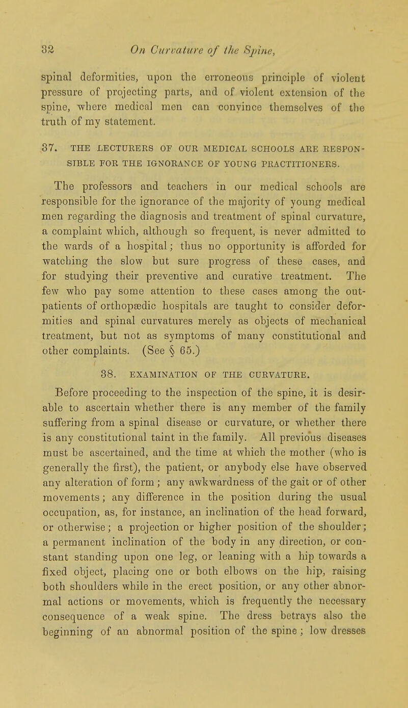 spinal deformities, upon the erroneous principle of violent pressure of projecting parts, and of violent extension of the spine, where medical men can convince themselves of the truth of my statement. 37. THE LECTURERS OF OUR MEDICAL SCHOOLS ARE RESPON- SIBLE POR THE IGNORANCE OF YOUNG PRACTITIONERS. The professors and teachers in our medical schools are responsible for the ignorance of the mnjority of young medical men regarding the diagnosis and treatment of spinal curvature, a complaint which, although so frequent, is never admitted to the wards of a hospital; thus no opportunity is afforded for watching the slow but sure progress of these cases, and for studying their preventive and curative treatment. The few who pay some attention to these cases among the out- patients of orthopsedic hospitals are taught to consider defor- mities and spinal curvatures merely as objects of mechanical treatment, but not as symptoms of many constitutional and other complaints. (See § 65.) 38. EXAMINATION OF THE CURVATURE. Before proceeding to the inspection of the spine, it is desir- able to ascertain whether there is any member of the family suffering from a spinal disease or curvature, or whether there is any constitutional taint in the family. All previous diseases must be ascertained, and the time at which the mother (who is generally the first), the patient, or anybody else have observed any alteration of form; any awkwardness of the gait or of other movements; any difference in the position during the usual occupation, as, for instance, an inclination of the head forward, or otherwise; a projection or higher position of the shoulder; a permanent inclination of the body in any direction, or con- stant standing upon one leg, or leaning with a hip towards a fixed object, placing one or both elbows on the hip, raising both shoulders while in the erect position, or any other abnor- mal actions or movements, which is frequently the necessary consequence of a weak spine. The dress betrays also the beginning of an abnormal position of the spine; low dresses