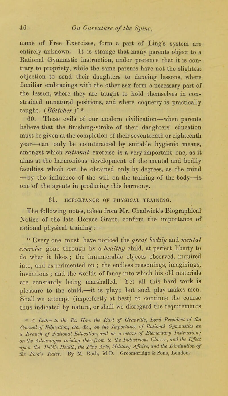 name of Free Exercises, form a part of Ling's system are entirely unknown. It is strange that many parents object to a Eational Gymnastic instruction, under pretence that it is con- trary to propriety, while the same parents have not the slightest objection to send their daughters to dancing lessons, where familiar emhracings with the other sex form a necessary part of the lesson, where they are taught to hold themselves in con- strained unnatural positions, and where coquetry is practically taught. {Bottcher.) * 60. These evils of our modern civilization—when parents believe that the finishing-stroke of their daughters' education must be given at the completion of their seventeenth or eighteenth year—can only be counteracted by suitable hygienic means, amongst which rational exercise is a very important one, as it aims at the harmonious development of the mental and bodily faculties, which can be obtained only by degrees, as the mind —by the influence of the will on the training of the body—is one of the agents in producing this harmony. 61. IMPORTANCE OF PHYSICAL TRAINING. The following notes, taken from Mr. Chadwiok's Biographical Notice of the late Horace Grant, confirm the importance of rational physical training:—-  Every one must have noticed the great bodily and mental exercise gone through by a healthy child, at perfect liberty to do what it hkes ; the innumerable objects observed, inquired into, and experimented on ; the endless reasonings, imaginings, inventions ; and the worlds of fancy into which his old materials are constantly being marshalled. Yet all this hard work is pleasure to the child,—it is play; but such play makes men. Shall we attempt (imperfectly at best) to continue the course thus indicated by nature, or shall we disregard the requirements * A Letter to the Bt. Hon. the Earl of GranviUe, Lord President of the Council of Uducation, Sc., (&c., on the Importance of Balional Gymnastics as a Branch of National Education, and as a means of Elementary Instruction; on the Advantages arising therefrom to the Industrious Classes, and the Effect upon the Public Health, the Fine Arts, Military Affairs, and the Diminution of the Poor's Bates. By M. Roth, M.D. Groombriclge & Sons, London.-