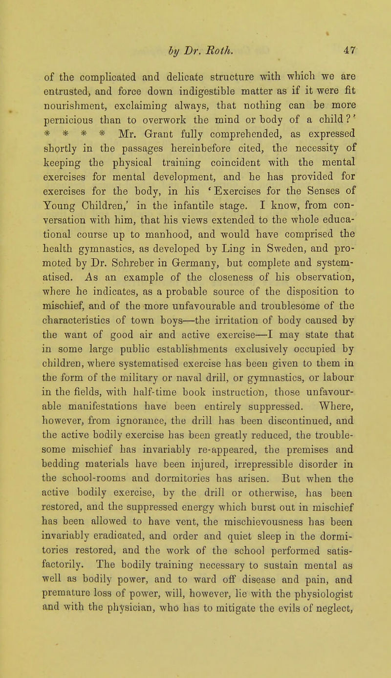 of the complicated and delicate structure with which we are entrusted, and force down indigestible matter as if it were fit nourishment, exclaiming always, that nothing can be more pernicious than to overwork the mind or body of a child ?' * * * * Mr. Grant fully comprehended, as expressed shortly in the passages hereinbefore cited, the necessity of keeping the physical training coincident with the mental exercises for mental development, and he has provided for exercises for the body, in his 'Exercises for the Senses of Young Children,' in the infantile stage. I know, from con- versation with him, that his views extended to the whole educa- tional course up to manhood, and would have comprised the health gymnastics, as developed by Ling in Sweden, and pro- moted by Dr. Schreber in Germany, but complete and system- atised. As an example of the closeness of his observation, where he indicates, as a probable source of the disposition to mischief, and of the more unfavourable and troublesome of the characteristics of town boys—the irritation of body caused by the want of good air and active exercise—I may state that in some large public establishments exclusively occupied by children, where systematised exercise has been given to them in the form of the military or naval drill, or gymnastics, or labour in the fields, with half-time book instruction, those unfavour- able manifestations have been entirely suppressed. Where, however, from ignorance, the drill has been discontinued, and the active bodily exercise has been greatly reduced, the trouble- some mischief has invariably re-appeared, the premises and bedding materials have been injured, irrepressible disorder in the school-rooms and dormitories has arisen. But when the active bodily exercise, by the drill or otherwise, has been restored, and the suppressed energy which burst out in mischief has been allowed to have vent, the mischievousness has been invariably eradicated, and order and quiet sleep in the dormi- tories restored, and the work of the school performed satis- factorily. The bodily training necessary to sustain mental as well as bodily power, and to ward off disease and pain, and premature loss of power, will, however, lie with the physiologist and with the physician, who has to mitigate the evils of neglect,