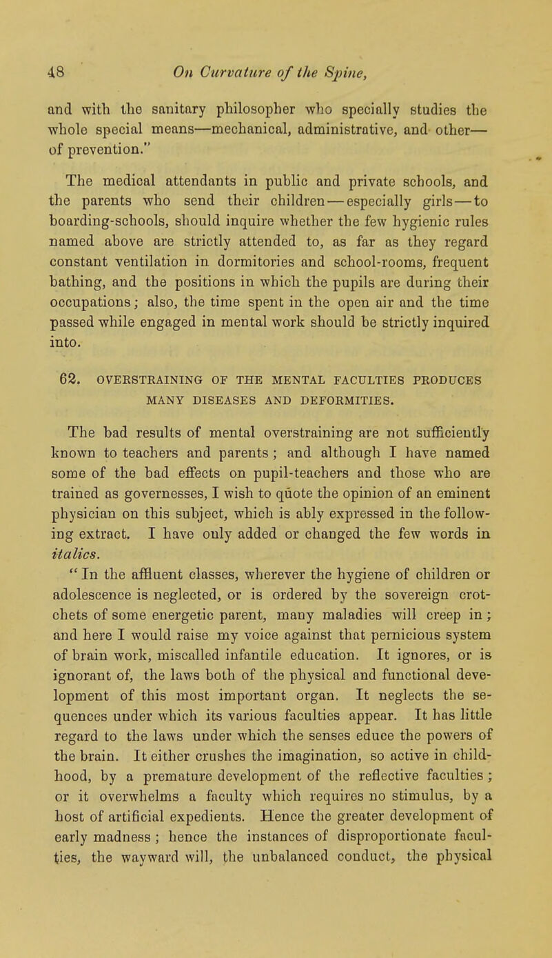 and with the sanitary philosopher wlio specially studies the whole special means—mechanical, administrative, and other— of prevention. The medical attendants in public and private schools, and the parents who send their children — especially girls—to hoarding-schools, should inquire whether the few hygienic rules named above are strictly attended to, as far as they regard constant ventilation in. dormitories and school-rooms, frequent bathing, and the positions in which the pupils are during their occupations; also, the time spent in the open air and the time passed while engaged in mental work should be strictly inquired into. 68. OVERSTRAINING OF THE MENTAL FACULTIES PRODUCES MANY DISEASES AND DEFORMITIES. The bad results of mental overstraining are not sufficiently known to teachers and parents ; and although I have named some of the bad effects on pupil-teachers and those who are trained as governesses, I wish to quote the opinion of an eminent physician on this subject, which is ably expressed in the follow- ing extract. I have only added or changed the few words in italics.  In the affluent classes, wlierever the hygiene of children or adolescence is neglected, or is ordered by the sovereign crot- chets of some energetic parent, many maladies will creep in; and here I would raise my voice against that pernicious system of brain work, miscalled infantile education. It ignores, or is ignorant of, the laws both of the physical and functional deve- lopment of this most important organ. It neglects the se- quences under which its various faculties appear. It has little regard to the laws under which the senses educe the powers of the brain. It either crushes the imagination, so active in child- hood, by a premature development of the reflective faculties ; or it overwhelms a faculty which requires no stimulus, by a host of artificial expedients. Hence the greater development of early madness ; hence the instances of disproportionate facul- ties, the wayward will, the unbalanced conduct, the physical