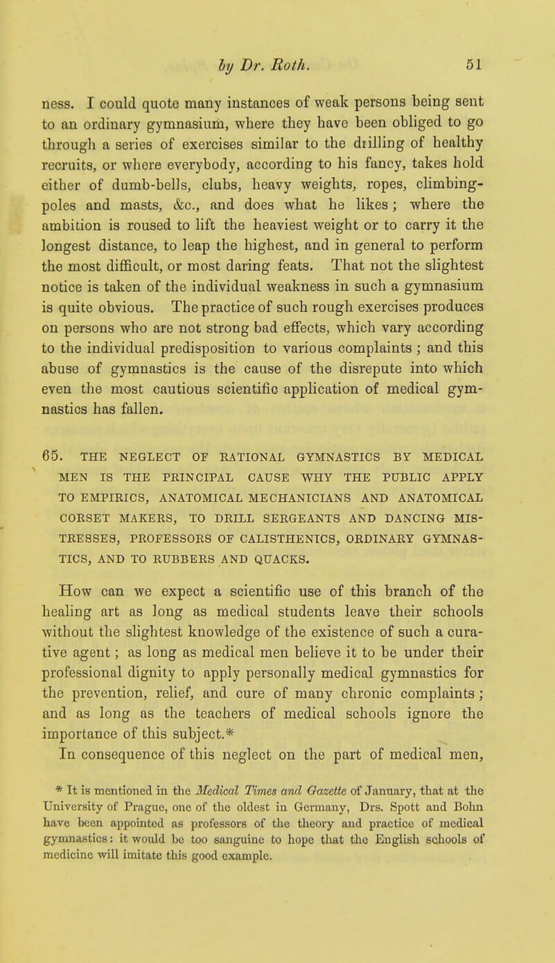 ness. I could quote many instances of weak persons being sent to an ordinary gymnasium, where they have been obliged to go through a series of exercises similar to the diilling of healthy recruits, or where everybody, according to his fancy, takes hold either of dumb-bells, clubs, heavy weights, ropes, climbing- poles and masts, &c., and does what he likes; where the ambition is roused to lift the heaviest weight or to carry it the longest distance, to leap the highest, and in general to perform the most diflScult, or most daring feats. That not the slightest notice is taken of the individual weakness in such a gymnasium is quite obvious. The practice of such rough exercises produces on persons who are not strong bad effects, which vary according to the individual predisposition to various complaints ; and this abuse of gymnastics is the cause of the disrepute into which even the most cautious scientific application of medical gym- nastics has fallen. 65. THE NEGLECT OF RATIONAL GYMNASTICS BY MEDICAL MEN IS THE PRINCIPAL CAUSE WHY THE PUBLIC APPLY TO EMPIRICS, ANATOMICAL MECHANICIANS AND ANATOMICAL CORSET MAKERS, TO DRILL SERGEANTS AND DANCING MIS- TRESSES, PROEESSORS OF CALISTHENICS, ORDINARY GYMNAS- TICS, AND TO RUBBERS AND QUACKS. How can we expect a scientific use of this branch of the healing art as long as medical students leave their schools without the slightest knowledge of the existence of such a cura- tive agent; as long as medical men believe it to be under their professional dignity to apply personally medical gymnastics for the prevention, relief, and cure of many chronic complaints; and as long as the teachers of medical schools ignore the importance of this subject.* In consequence of this neglect on the part of medical men, * It is mentioned in the Medical Times and Gazette of January, that at the University of Prague, one of the oldest in Germany, Drs. Spott and Bolui have heen appointed as professors of the theory and practice of medical gynmastics: it would be too sanguine to hope that the English schools of medicine will imitate this good example.