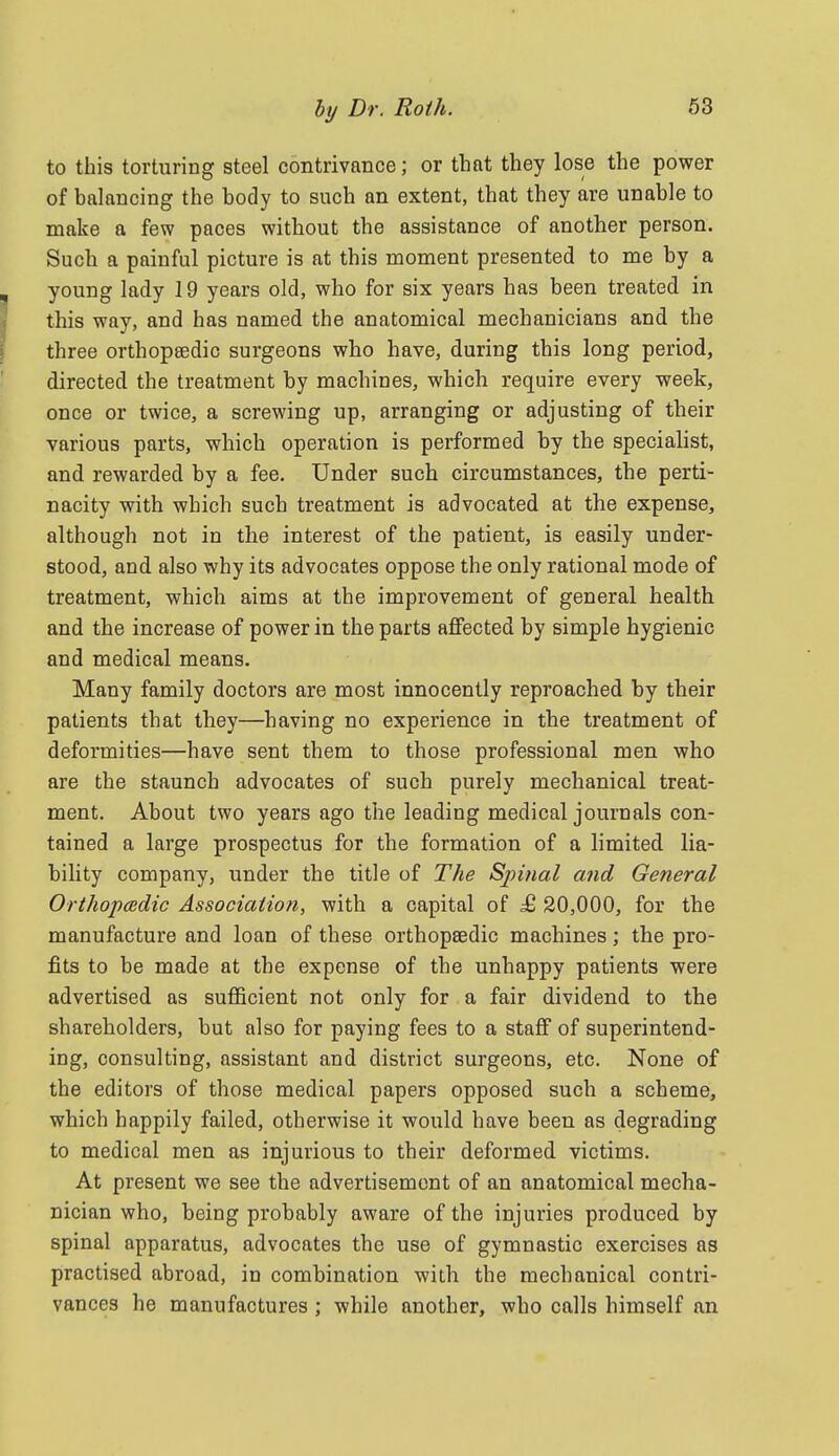 to this torturing steel contrivance; or that they lose the power of balancing the body to such an extent, that they are unable to make a few paces without the assistance of another person. Such a painful picture is at this moment presented to me by a young lady 19 years old, who for six years has been treated in this way, and has named the anatomical mechanicians and the three orthopeedic surgeons who have, during this long period, directed the treatment by machines, which require every week, once or twice, a screwing up, arranging or adjusting of their various parts, which operation is performed by the specialist, and rewarded by a fee. Under such circumstances, the perti- nacity with which such treatment is advocated at the expense, although not in the interest of the patient, is easily under- stood, and also why its advocates oppose the only rational mode of treatment, which aims at the improvement of general health and the increase of power in the parts affected by simple hygienic and medical means. Many family doctors are most innocently reproached by their patients that they—having no experience in the treatment of deformities—have sent them to those professional men who are the staunch advocates of such purely mechanical treat- ment. About two years ago the leading medical journals con- tained a large prospectus for the formation of a limited lia- bility company, under the title of The Sjyinal and General Orthopaedic Association, with a capital of £, 20,000, for the manufacture and loan of these orthopaedic machines; the pro- fits to be made at the expense of the unhappy patients were advertised as suflQcient not only for a fair dividend to the shareholders, but also for paying fees to a staff of superintend- ing, consulting, assistant and district surgeons, etc. None of the editors of those medical papers opposed such a scheme, which happily failed, otherwise it would have been as degrading to medical men as injurious to their deformed victims. At present we see the advertisement of an anatomical mecha- nician who, being probably aware of the injuries produced by spinal apparatus, advocates the use of gymnastic exercises as practised abroad, in combination with the mechanical contri- vances he manufactures ; while another, who calls himself an