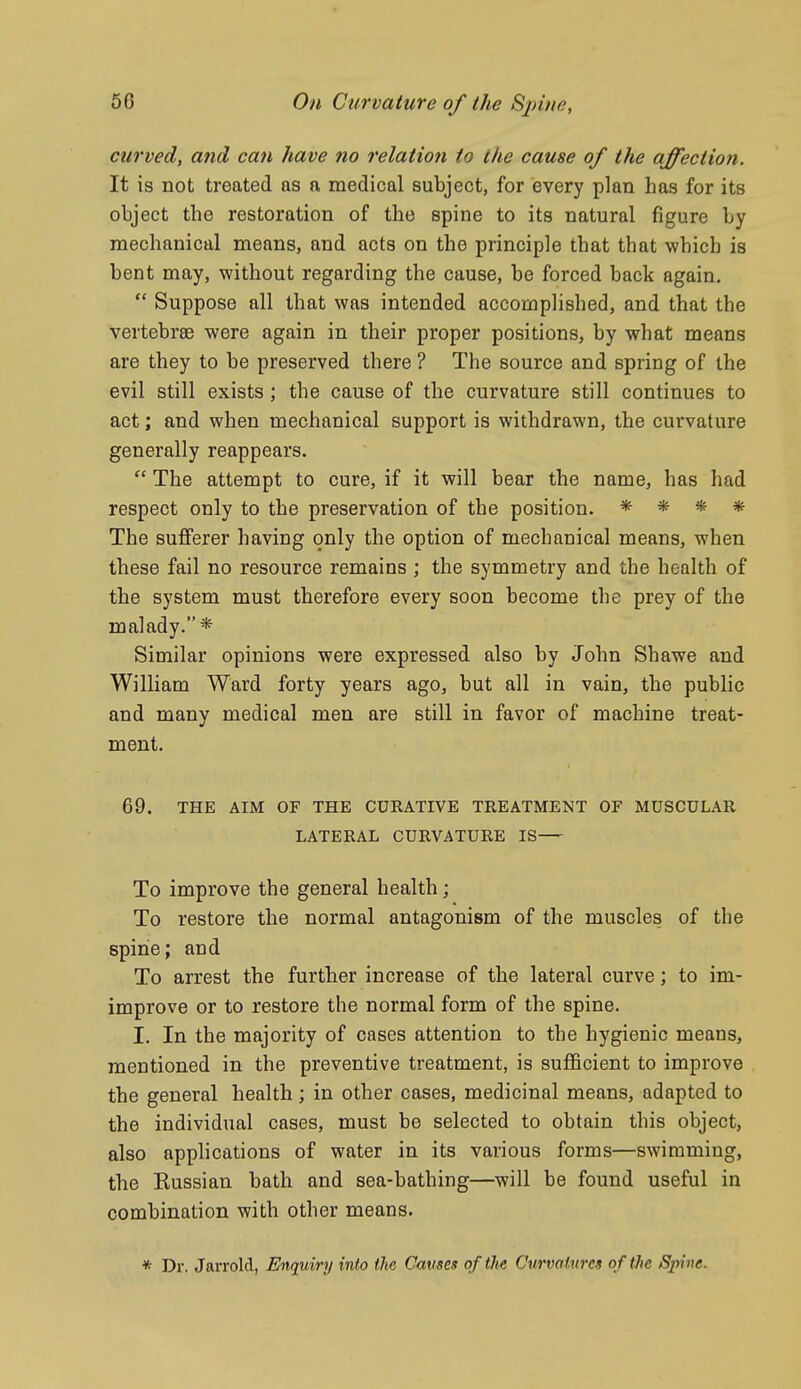 curved, and can have no relation to the cause of the affection. It is not treated as a medical subject, for every plan has for its object the restoration of the spine to its natural figure by mechanical means, and acts on the principle that that which is bent may, without regarding the cause, be forced back again,  Suppose all that was intended accomplished, and that the vertebree were again in their proper positions, by what means are they to be preserved there ? The source and spring of the evil still exists; the cause of the curvature still continues to act; and when mechanical support is withdrawn, the curvature generally reappears.  The attempt to cure, if it will bear the name, has had respect only to the preservation of the position. * * * * The sufferer having only the option of mechanical means, when these fail no resource remains ; the symmetry and the health of the system must therefore every soon become the prey of the malady.* Similar opinions were expressed also by John Shawe and William Ward forty years ago, but all in vain, the public and many medical men are still in favor of machine treat- ment. 69. THE AIM OF THE CURATIVE TREATMENT OF MUSCULAR LATERAL CURVATURE IS— To improve the general health; To restore the normal antagonism of the muscles of the spine; and To arrest the further increase of the lateral curve; to im- improve or to restore the normal form of the spine. I. In the majority of cases attention to the hygienic means, mentioned in the preventive treatment, is sufficient to improve the general health ; in other cases, medicinal means, adapted to the individual cases, must be selected to obtain this object, also applications of water in its various forms—swimming, the Kussian bath and sea-bathing—will be found useful in combination with other means. * Dr. Jarrold, Enquiry into the Causes of the Curvatures of the Spine.