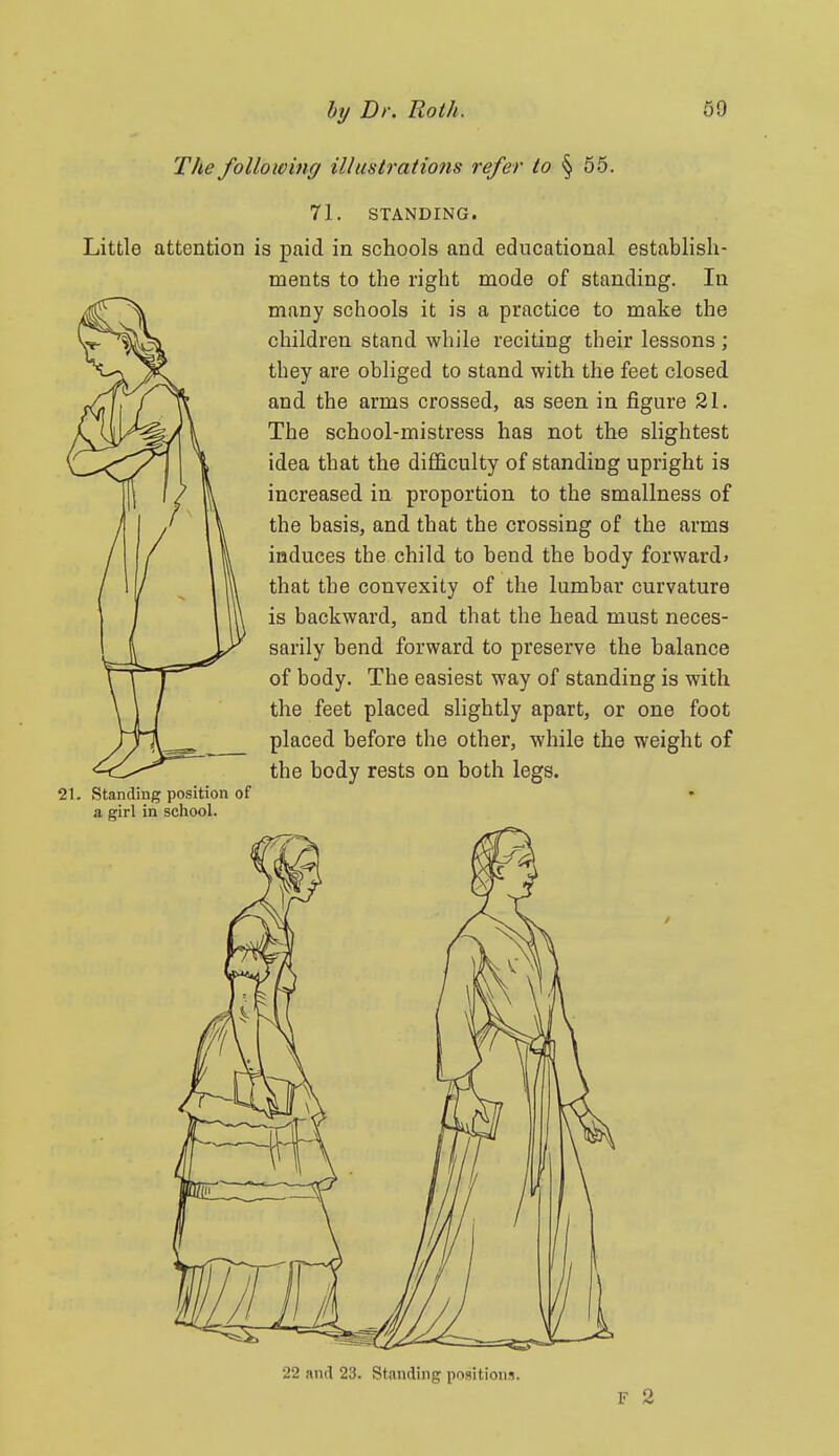 The following illustrations refer to § 55. 71. STANDING. Little attention is paid in schools and educational establish- ments to the right mode of standing. In many schools it is a practice to make the children stand while reciting their lessons; they are obliged to stand with the feet closed and the arms crossed, as seen in figure 21. The school-mistress has not the slightest idea that the difficulty of standing upright is increased in proportion to the smallness of the basis, and that the crossing of the arms induces the child to bend the body forward* that the convexity of the lumbar curvature is backward, and that the head must neces- sarily bend forward to preserve the balance of body. The easiest way of standing is with the feet placed slightly apart, or one foot placed before the other, while the weight of the body rests on both legs. 21. Standing position of • a girl in school. 22 and 23. Standing positions. F 2