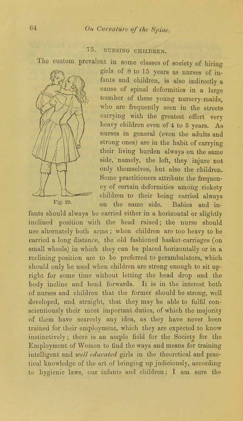 75. NURSING CHILDREN. The custom prevalent in some classes of society of hiring girls of 8 to 15 years as nurses of in- fants and children, is also indirectly a cause of spinal deformities in a large number of these young nursery-maids, who are frequently seen in the streets carrying with the greatest effort very heavy children even of 4 to 5 years. As nurses in general (even the adults and strong ones) are in the habit of carrying their living burden always on the same side, namely, the left, they injure not only themselves, but also the children. Some practitioners attribute the frequen- cy of certain deformities among rickety children to their being carried always on the same side. Babies and in- fants should always be carried either in a horizontal or slightly inclined position with the head raised; the nurse should use alternately both arms ; when children are too heavy to be carried a long distance, the old fashioned basket-carriages (on small wheels) in which they can be placed horizontally or in a reclining position are to be preferred to perambulators, which should only be used when children are strong enough to sit up- right for some time without letting the head drop and the body incline and bend forwards. It is in the interest both of nurses and children that the former should be strong, well developed, and straight, that they may be able to fulfil con- scientiously their most important duties, of which the majority of them have scarcely any idea, as they have never been trained for their employment, which they are expected to know instinctively; there is an ample field for the Society for the Employment of Women to find the ways and means for training intelligent and tcell educated girls in the theoretical and prac- tical knowledge of the art of bringing up judiciously, according