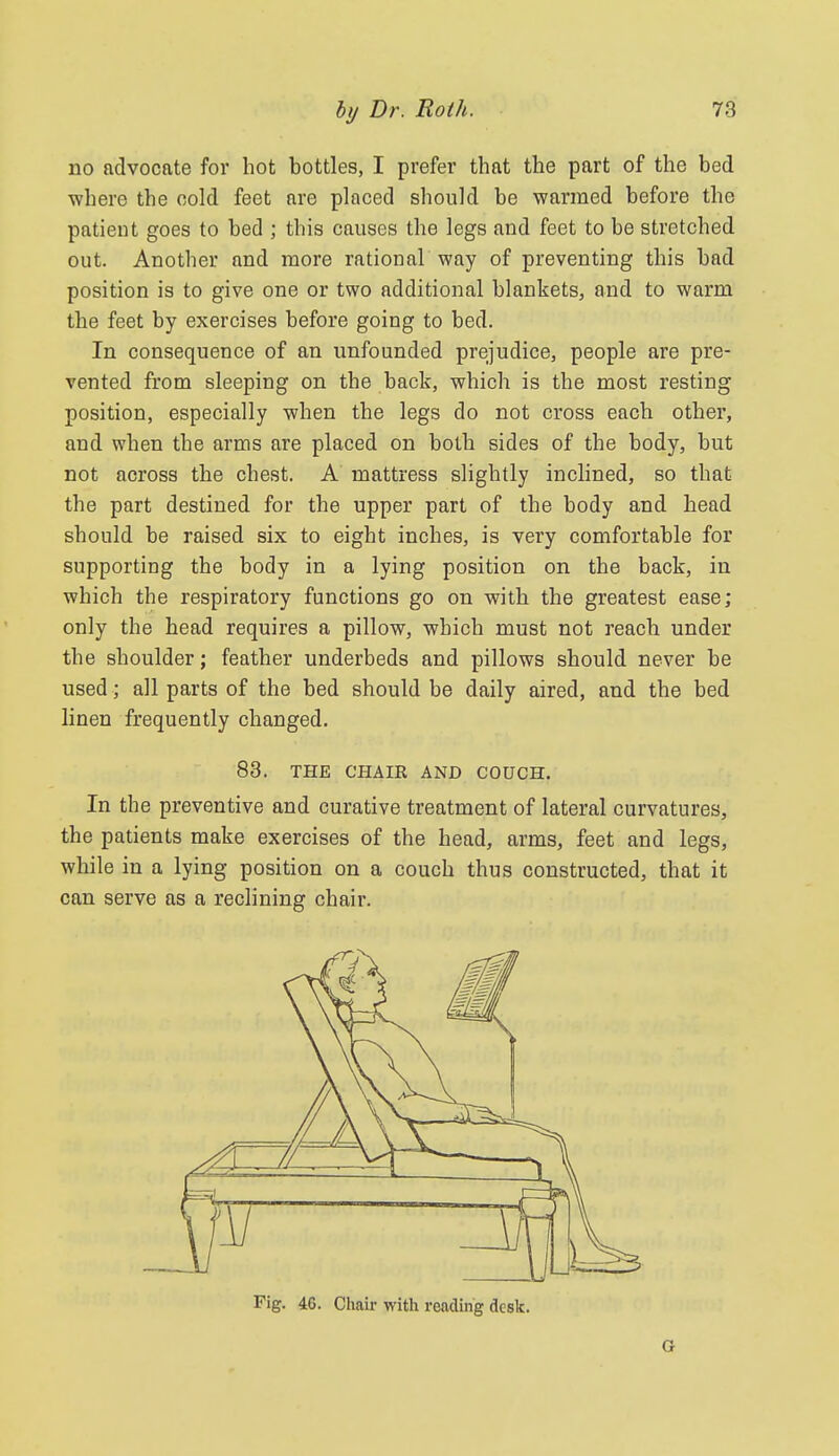 no advocate for hot bottles, I prefer that the part of the bed where the oold feet are placed sliould be warmed before the patient goes to bed ; this causes the legs and feet to be stretched out. Another and more rational way of preventing this bad position is to give one or two additional blankets, and to warm the feet by exercises before going to bed. In consequence of an unfounded prejudice, people ai'e pre- vented from sleeping on the back, which is the most resting position, especially when the legs do not cross each other, and when the arms are placed on both sides of the body, but not across the chest. A mattress slightly inclined, so that the part destined for the upper part of the body and head should be raised six to eight inches, is very comfortable for supporting the body in a lying position on the back, in which the respiratory functions go on with the greatest ease; only the head requires a pillow, which must not reach under the shoulder; feather underbeds and pillows should never be used; all parts of the bed should be daily aired, and the bed linen frequently changed. 83. THE CHAIR AND COUCH. In the preventive and curative treatment of lateral curvatures, the patients make exercises of the head, arms, feet and legs, while in a lying position on a couch thus constructed, that it can serve as a reclining chair. Fig. 46. Chair with reading desk. G