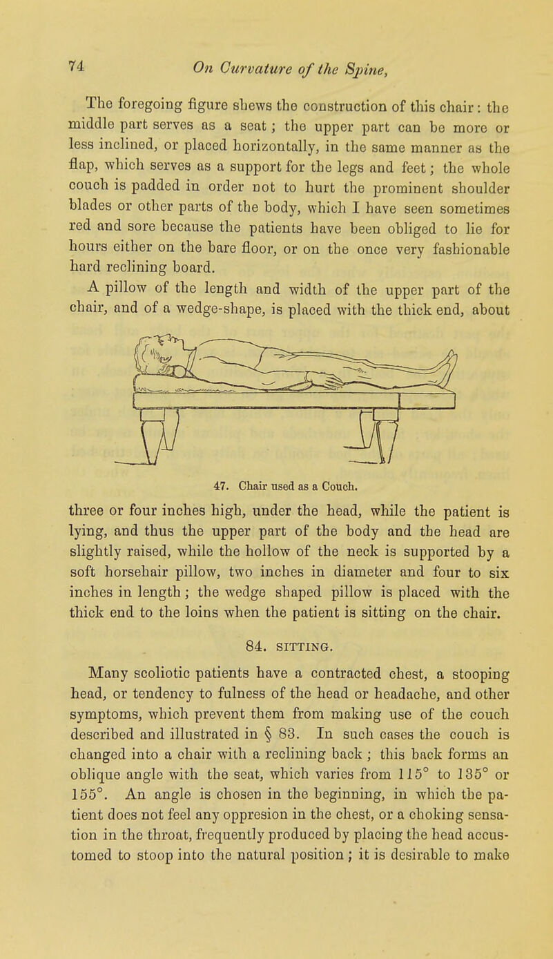 The foregoing figure sliews the construction of this chair: the middle part serves as a seat; the upper part can be more or less inclined, or placed horizontally, in the same manner as the flap, which serves as a support for the legs and feet; the whole couch is padded in order not to hurt the prominent shoulder blades or other parts of the body, which I have seen sometimes red and sore because the patients have been obliged to lie for hours either on the bare floor, or on the once very fashionable hard reclining board. A pillow of the length and width of the upper part of the chair, and of a wedge-shape, is placed with the thick end, about 47. Chair used as a Couch. three or four inches high, under the head, while the patient is lying, and thus the upper part of the body and the head are slightly raised, while the hollow of the neck is supported by a soft horsehair pillow, two inches in diameter and four to six inches in length; the wedge shaped pillow is placed with the thick end to the loins when the patient is sitting on the chair. 84. SITTING. Many scoliotic patients have a contracted chest, a stooping head, or tendency to fulness of the head or headache, and other symptoms, which prevent them from making use of the couch described and illustrated in § 83. In such cases the couch is changed into a chair with a reclining back ; this back forms an oblique angle with the seat, which varies from 115° to 135° or 155°. An angle is chosen in the beginning, in which the pa- tient does not feel any oppresion in the chest, or a choking sensa- tion in the throat, frequently produced by placing the head accus- tomed to stoop into the natural position ; it is desirable to make