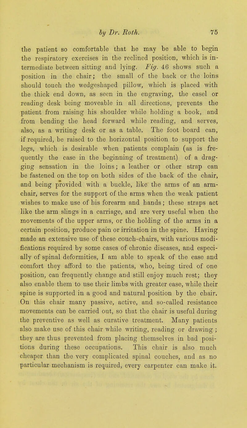 the patient so comfortable that he may be able to begin the respiratory exercises in the reclined position, which is in- termediate between sitting and lying. Fig. 46 shows such a position in the chair; the small of the back or the loins should touch the wedgeshaped pillow, which is placed with the thick end down, as seen in the engraving, the easel or reading desk being moveable in all directions, prevents the patient from raising his shoulder while holding a book, and from bending the head forward while reading, and serves, also, as a writing desk or as a table. The foot board can, if required, be raised to the horizontal position to support the legs, which is desirable when patients complain (as is fre- quently the case in the beginning of treatment) of a drag- ging sensation in the loins; a leather or other strap can be fastened on the top on both sides of the back of the chair, and being provided with a buckle, like the arms of an arm- chair, serves for the support of the arms when the weak patient wishes to make use of his forearm and hands; these straps act like the arm slings in a carriage, and are very useful when the movements of the upper arms, or the holding of the arms in a certain position, produce pain or irritation in the spine. Having made an extensive use of these couch-chairs, with various modi- fications required by some cases of chronic diseases, and especi- ally of spinal deformities, I am able to speak of the ease and comfort they afford to the patients, who, being tired of one position, can frequently change and still enjoy much rest; they also enable them to use their limbs with greater ease, while their spine is supported in a good and natural position by the chair. On this chair many passive, active, and so-called resistance movements can be carried out, so that the chair is useful during the preventive as well as curative treatment. Many patients also make use of this chair while writing, reading or drawing ; they are thus prevented from placing themselves in bad posi- tions during these occupations. This chair is also much cheaper than the very complicated spinal couches, and as no particular mechanism is required, every carpenter can make it.