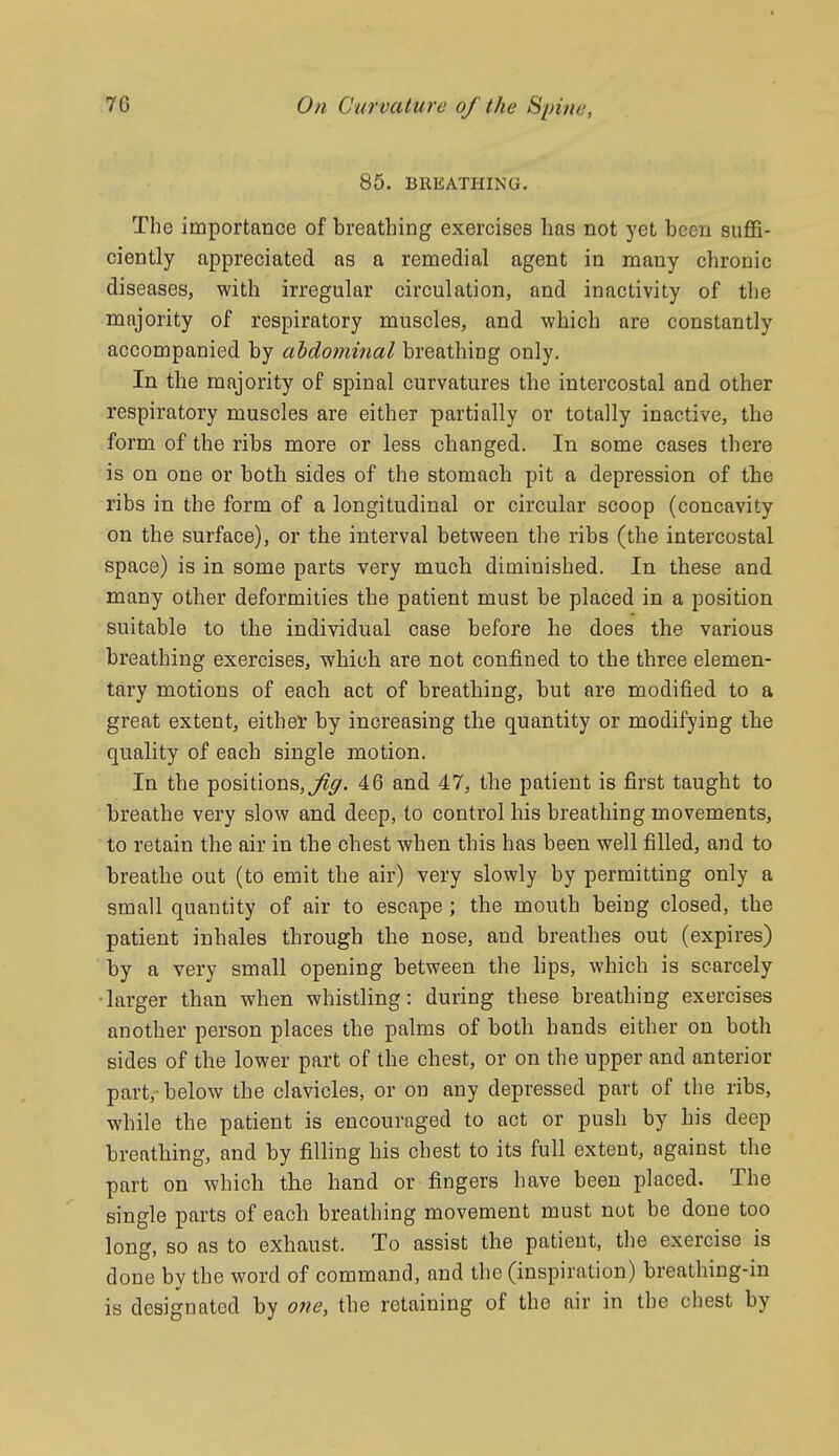 85. BREATHING. The importance of breathing exercises has not yet been suffi- ciently appreciated as a remedial agent in many chronic diseases, with irregular circulation, and inactivity of the majority of respiratory muscles, and which are constantly accompanied by abdominal breathing only. In the majority of spinal curvatures the intercostal and other respiratory muscles are either partially or totally inactive, the form of the ribs more or less changed. In some cases there is on one or both sides of the stomach pit a depression of the ribs in the form of a longitudinal or circular scoop (concavity on the surface), or the interval between the ribs (the intercostal space) is in some parts very much diminished. In these and many other deformities the patient must be placed in a position suitable to the individual case before he does the various breathing exercises, which are not confined to the three elemen- tary motions of each act of breathing, but are modified to a great extent, either by increasing the quantity or modifying the quality of each single motion. In the positions,^^. 46 and 47, the patient is first taught to breathe very slow and deep, to control his breathing movements, to retain the air in the chest when this has been well filled, and to breathe out (to emit the air) very slowly by permitting only a small quantity of air to escape ; the mouth being closed, the patient inhales through the nose, and breathes out (expires) by a very small opening between the hps, which is scarcely ■larger than when whistling: during these breathing exercises another person places the palms of both hands either on both sides of the lower part of the chest, or on the upper and anterior part,-below the clavicles, or on any depressed part of the ribs, while the patient is encouraged to act or push by his deep breathing, and by filling his chest to its full extent, against the part on which the hand or fingers have been placed. The single parts of each breathing movement must not be done too long, so as to exhaust. To assist the patient, the exercise is done by the word of command, and the (inspiration) breathing-in is designated by one, the retaining of the air in the chest by