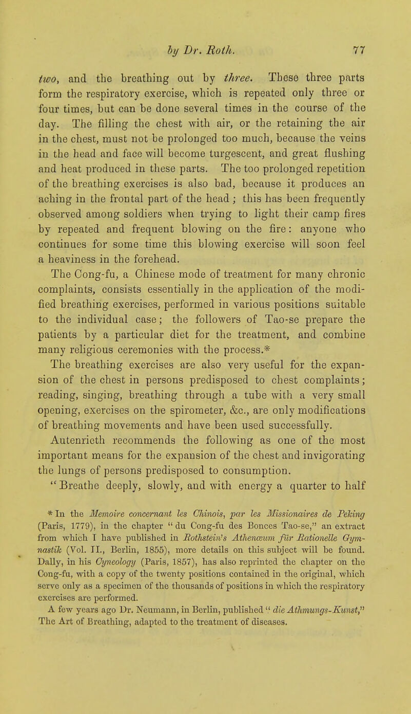 ttvo, and the breathing out by tliree. These three parts form the respiratory exercise, which is repeated only three or four times, but can be done several times in the course of the day. The filling the chest with air, or the retaining the air in the chest, must not be prolonged too much, because the veins in the head and face will become turgescent, and great flushing and heat produced in these parts. The too prolonged repetition of the breathing exercises is also bad, because it produces an aching in the frontal part of the head ; this has been frequently observed among soldiers when trying to light their camp fires by repeated and frequent blowing on the fire: anyone who continues for some time this blowing exercise will soon feel a heaviness in the forehead. The Cong-fu, a Chinese mode of treatment for many chronic complaints, consists essentially in the application of the modi- fied breathing exercises, performed in various positions suitable to the individual case; the followers of Tao-se prepare the patients by a particular diet for the treatment, and combine many religious ceremonies with the process.* The breathing exercises are also very useful for the expan- sion of the chest in persons predisposed to chest complaints; reading, singing, breathing through a tube with a very small opening, exercises on the spirometer, &c., are only modifications of breathing movements and have been used successfully. Autenrieth recommends the following as one of the most important means for the expansion of the chest and invigorating the lungs of persons predisposed to consumption. Breathe deeply, slowly, and with energy a quarter to half * In the Memoire concernant les CJdnois, par les Missionaires de Peking (Paris, 1779), in the chapter  du Cong-fu des Bonces Tao-se, an extract from which T have published in Bothstein's Athenceum fiir Bationelle Oym- nastik (Vol. IL, Berlin, 1855), more details on this suhject will be found. Dally, in his Cyneology (Paris, 1857), has also reprinted the chapter on the Cong-fu, with a copy of the twenty positions contained in the original, which serve only as a specimen of the thousands of positions in which the respkatory exercises are performed. A few years ago Dr. Neumann, in Berlin, published  die Atlmungs-Kunst, The Art of Breathing, adapted to the treatment of diseases.