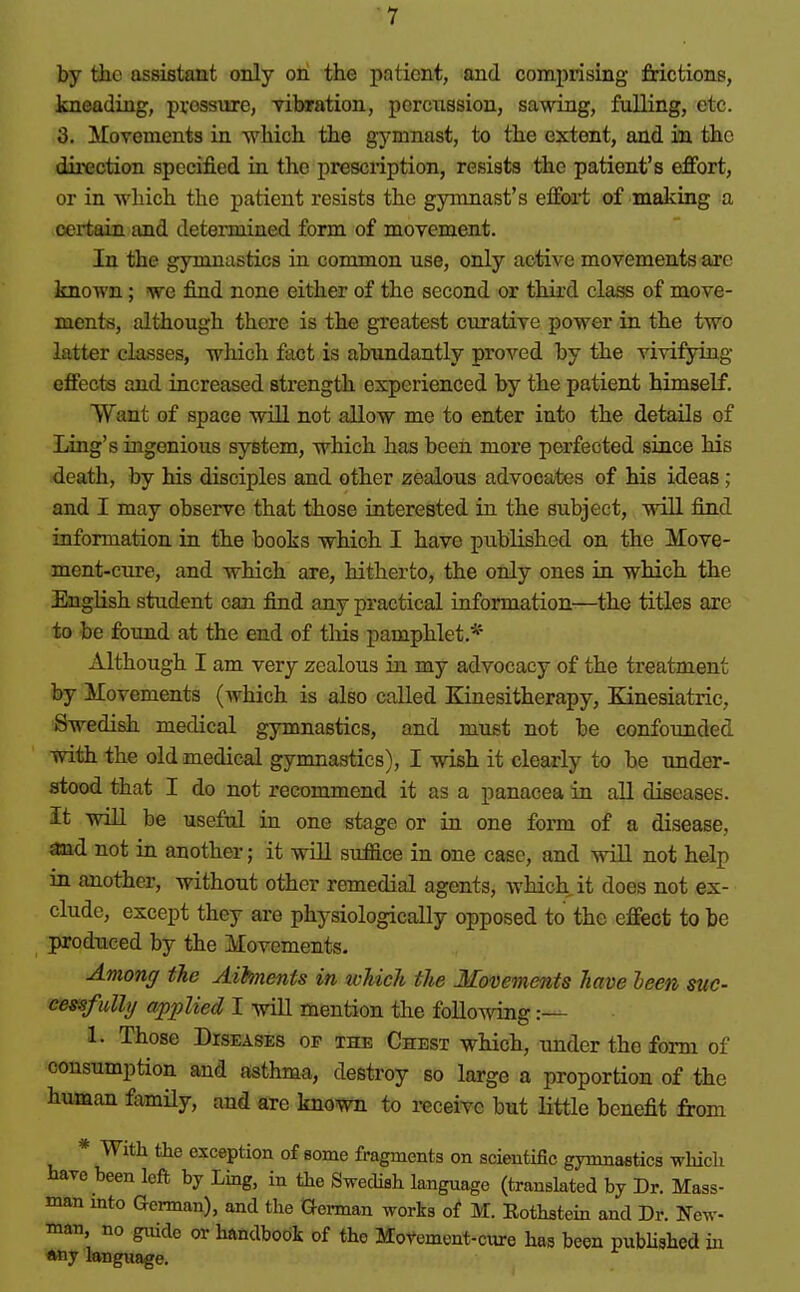 by the assistant only on the patient, and comprising frictions, kneading, pressure, vibration, porcnasion, sawing, fulling, etc. 3. Movements in which the gymnast, to the extent, and in tbc dii'ection specified in the prescription, resists the patient's effort, or in which the patient resists the gymnast's effoi^t of mailing a certain and determined form of movement. In the gymnastics in common use, only active movements are known; we find none either of the second or third class of move- ments, although there is the greatest curative power in the two latter classes, which fact is abundantly proved by the vivifying effects and increased strength experienced by the patient himself. Want of space will not allow me to enter into the details of Ling's ingenious system, which has been more perfected since his death, by his disciples and other zealous advocates of his ideas; and I may observe that those interested in the subject, will find information in the books which I have published on the Move- ment-cure, and which are, hitherto, the only ones in which the English student can find any practical information—the titles are to be found at the end of this pamphlet.*'' Although I am very zealous in my advocacy of the treatment by Movements (which is also called Kinesitherapy, Kinesiatric, Swedish medical gymnastics, and must not be confounded with the old medical gymnastics), I wish it clearly to be tmder- stood that I do not recommend it as a panacea in all diseases, it will be useful in one stage or in one form of a disease, and not ia another; it will suffice in one case, and will not help in another, without other remedial agents, which it does not ex- clude, except they are physiologically opposed to the effect to be produced by the Movements. Among tie Aihnents in toUch the Movements have leen sue- cessfidhj applied I will mention the following :— 1. Those Diseases of the Chest which, under the form of consumption and asthma, destroy so large a proportion of the human famHy, and are known to receive but little benefit from * Witli the exception of some fragments on scientific gymnastics -svliich We been left by Ling, in the Swedish language (translated by Dr. Mass- man into German), and the Q-ei-man works of M. Rothstein and Dr. Ifcw- man no guide or handbook of the Motement-ctu-e has been pubUshed in *ny language.