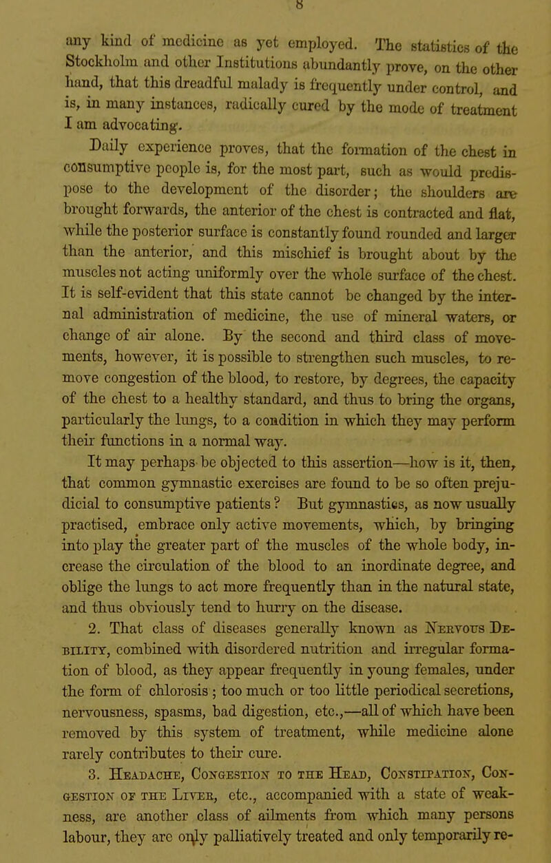 b any kind of medicine as yet employed. The statistics of the Stockholm and other Institutions abundantly prove, on the other hand, that this dreadful malady is frequently under control, and is, in many instances, radically cured by the mode of treatment I am advocating- Daily experience proves, that the fomation of the chest in consumptive people is, for the most part, such as would predis- pose to the development of the disorder; the slioulders are brought forwards, the anterior of the chest is contracted and flat, while the posterior surface is constantly found rounded and larger than the anterior,' and this mischief is brought about by the muscles not acting uniformly over the whole sui-face of the chest. It is self-evident that this state cannot be changed by the inter- nal administration of medicine, the use of mineral waters, or change of air alone. By the second and third class of move- ments, however, it is possible to strengthen such muscles, to re- move congestion of the blood, to restore, by degrees, the capacity of the chest to a healthy standard, and thus to bring the organs, particularly the limgs, to a condition in which they may perform their functions in a normal way. It may perhaps be objected to this assertion—^how is it, then, that common gymnastic exercises are foimd to be so often preju- dicial to consumptive patients ? But gymnastics, as now usually practised, embrace only active movements, which, by bringing into play the greater part of the muscles of the whole body, in- crease the circulation of the blood to an inordinate degree, and oblige the lungs to act more frequently than in the natural state, and thus obviously tend to hurry on the disease. 2. That class of diseases generally known as JfEEVOtrs De- BiLiTT, combined with disordered nutrition and irregular forma- tion of blood, as they appear frequently in young females, under the form of chlorosis ; too much or too little periodical secretions, nervousness, spasms, bad digestion, etc.,—all of which have been removed by this system of treatment, while medicine alone rarely contributes to their cure. 3. Headache, Co^gestiox to the Head, Coxstipatiojt, Con- gestion or THE LivEE, etc., accompanied with a state of weak- ness, are another class of aihnents from which many persons labour, they are oi\ly palliatively treated and only temporarily re-