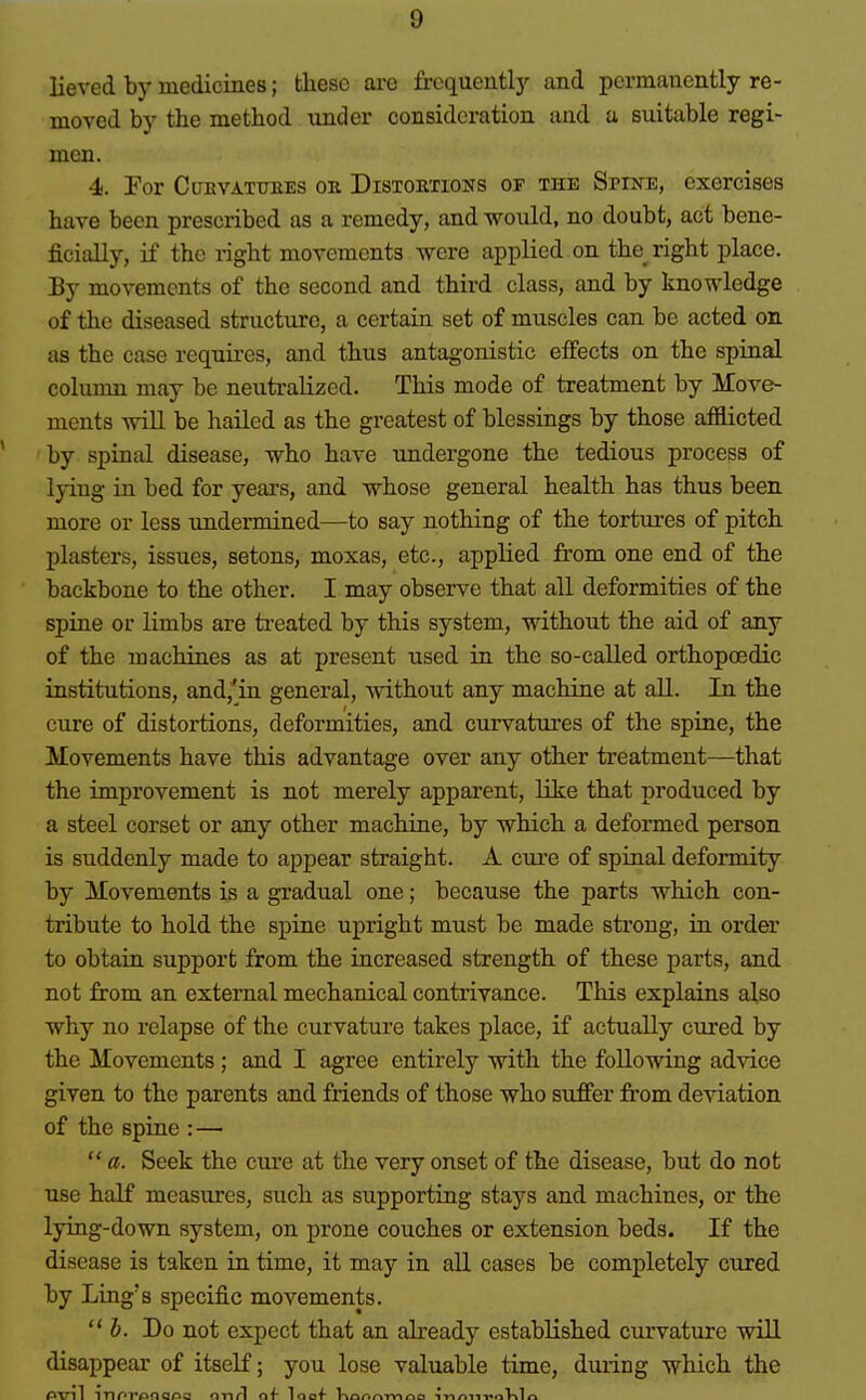 lieved by medicines; these arc frcquentlj'- and permanently re- moved by the method under consideration aad a suitable regi- men. 4. Por CuKVATimES ok Distoktions of the Spine, exercises have been prescribed as a remedy, and would, no doubt, act bene- ficially, if the i-ight movements were applied on the right place. By movements of the second and third class, and by knowledge of the diseased structure, a certain set of muscles can be acted on as the case requires, and thus antagonistic effects on the spinal column may be neutralized. This mode of treatment by Move- ments will be hailed as the greatest of blessings by those afflicted by spinal disease, who have undergone the tedious process of lying ia bed for years, and whose general health has thus been more or less undermined—to say nothing of the tortures of pitch plasters, issues, setons, moxas, etc., applied from one end of the backbone to the other. I may observe that all deformities of the spine or limbs are treated by this system, without the aid of any of the machines as at present used in the so-called orthopoedic institutions, and,'in general, without any machine at all. In the cure of distortions, deformities, and curvatures of the spine, the Movements have this advantage over any other treatment—that the improvement is not merely apparent, like that produced by a steel corset or any other machine, by which a deformed person is suddenly made to appear straight. A ciu'e of spinal deformity by Movements is a gradual one; because the parts which con- tribute to hold the spine upright must be made strong, in order to obtain support from the increased strength of these parts, and not from an external mechanical contrivance. This explains also why no relapse of the curvature takes place, if actually cured by the Movements ; and I agree entirely with the following advice given to the parents and friends of those who suffer from deviation of the spine : —  a. Seek the cure at the very onset of the disease, but do not use half measures, such as supporting stays and machines, or the Ijdng-down system, on prone couches or extension beds. If the disease is taken in time, it majr in all cases be completely cured by Ling's specific movements. J. Do not expect that an already established curvature will disappear of itself; you lose valuable time, during which the PVll TTlPT'fiOQCia nn/l of loaf V\Qr>r»-mr»a -inrtn-i^oV^lQ